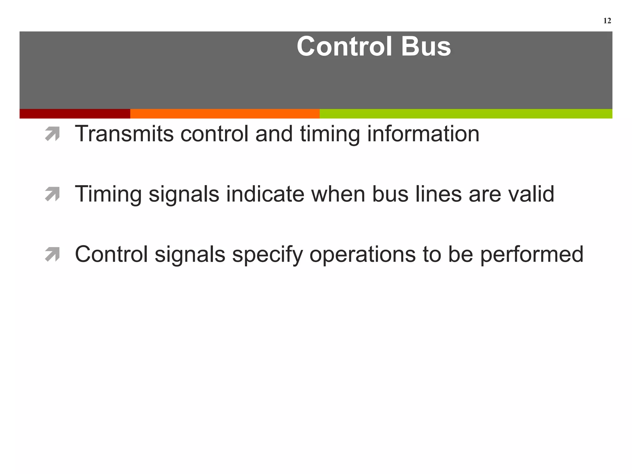 Control Bus
 Transmits control and timing information
 Timing signals indicate when bus lines are valid
 Control signals specify operations to be performed
12
 