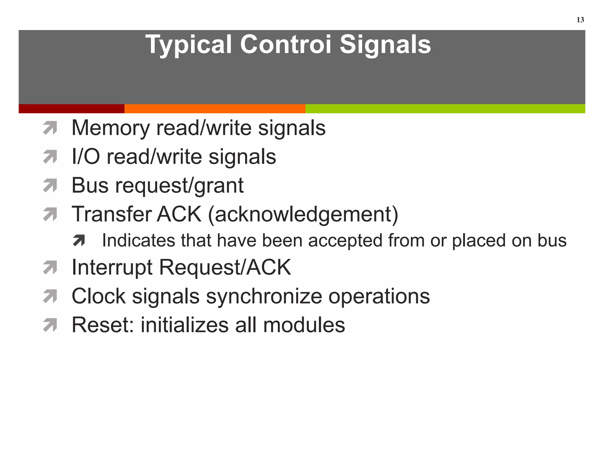 Typical Controi Signals
 Memory read/write signals
 I/O read/write signals
 Bus request/grant
 Transfer ACK (acknowledgement)
 Indicates that have been accepted from or placed on bus
 Interrupt Request/ACK
 Clock signals synchronize operations
 Reset: initializes all modules
13
 