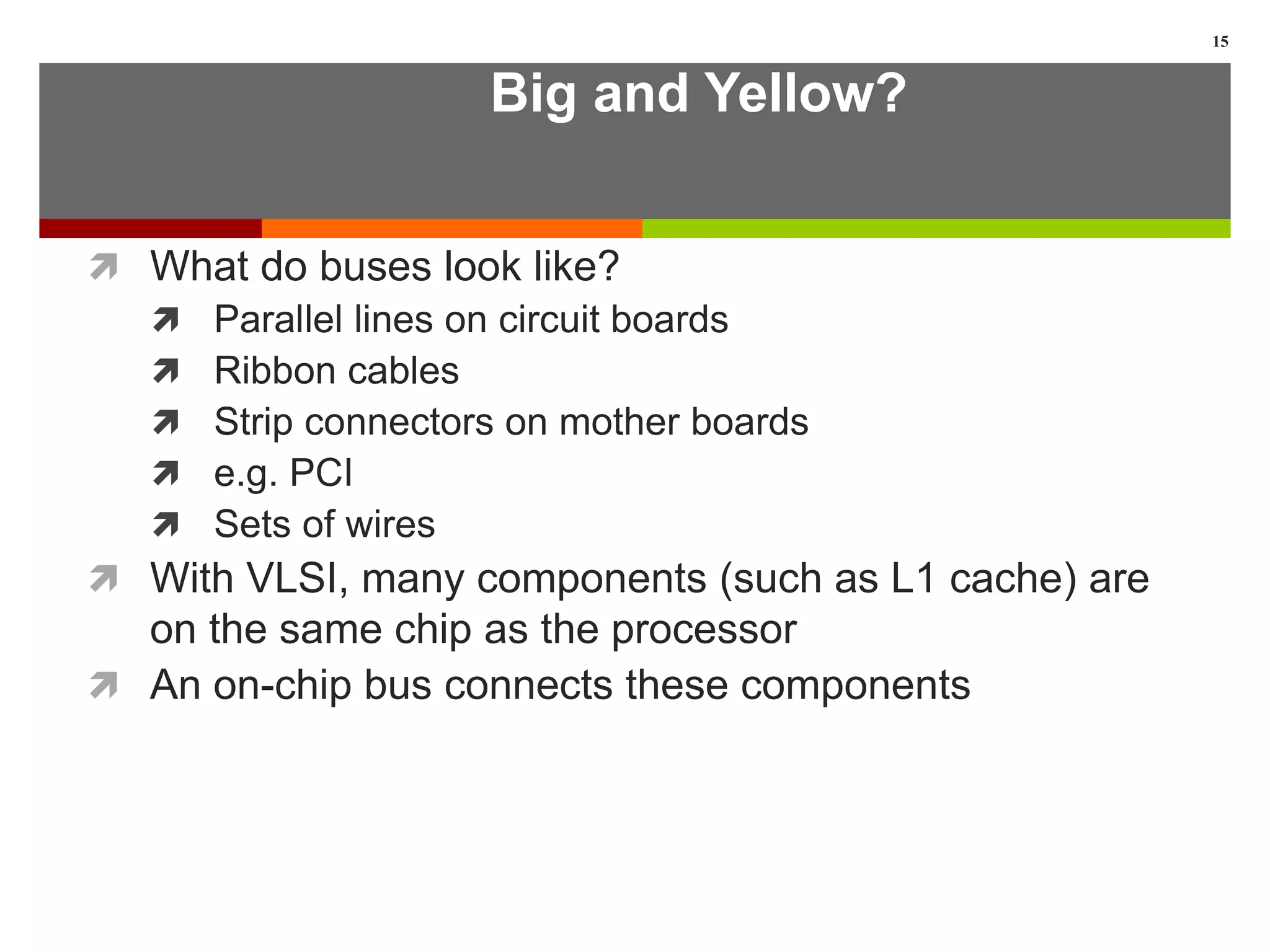 Big and Yellow?
 What do buses look like?
 Parallel lines on circuit boards
 Ribbon cables
 Strip connectors on mother boards
 e.g. PCI
 Sets of wires
 With VLSI, many components (such as L1 cache) are
on the same chip as the processor
 An on-chip bus connects these components
15
 