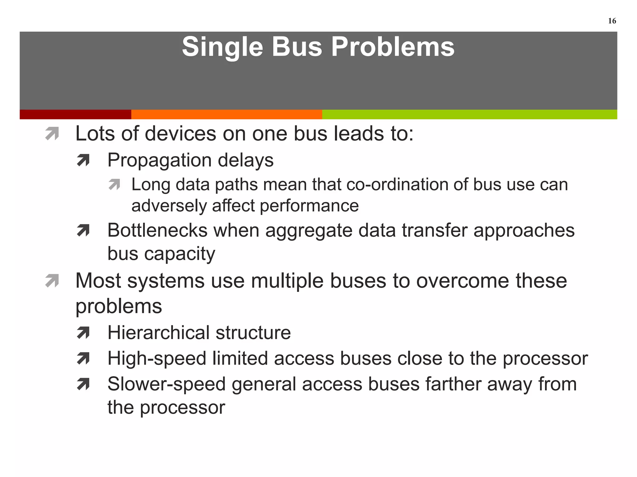 Single Bus Problems
 Lots of devices on one bus leads to:
 Propagation delays
 Long data paths mean that co-ordination of bus use can
adversely affect performance
 Bottlenecks when aggregate data transfer approaches
bus capacity
 Most systems use multiple buses to overcome these
problems
 Hierarchical structure
 High-speed limited access buses close to the processor
 Slower-speed general access buses farther away from
the processor
16
 