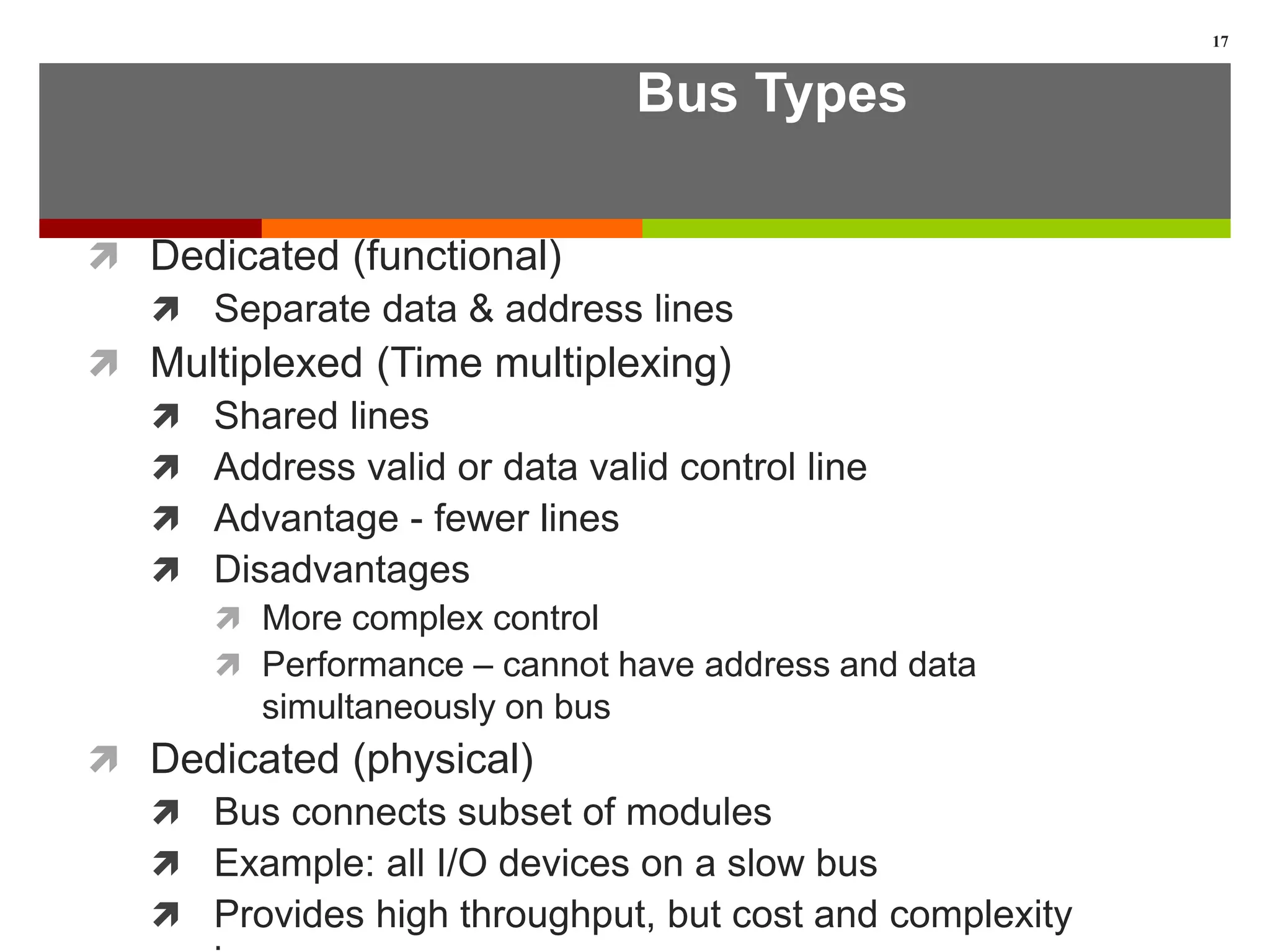 Bus Types
 Dedicated (functional)
 Separate data & address lines
 Multiplexed (Time multiplexing)
 Shared lines
 Address valid or data valid control line
 Advantage - fewer lines
 Disadvantages
 More complex control
 Performance – cannot have address and data
simultaneously on bus
 Dedicated (physical)
 Bus connects subset of modules
 Example: all I/O devices on a slow bus
 Provides high throughput, but cost and complexity
17
 