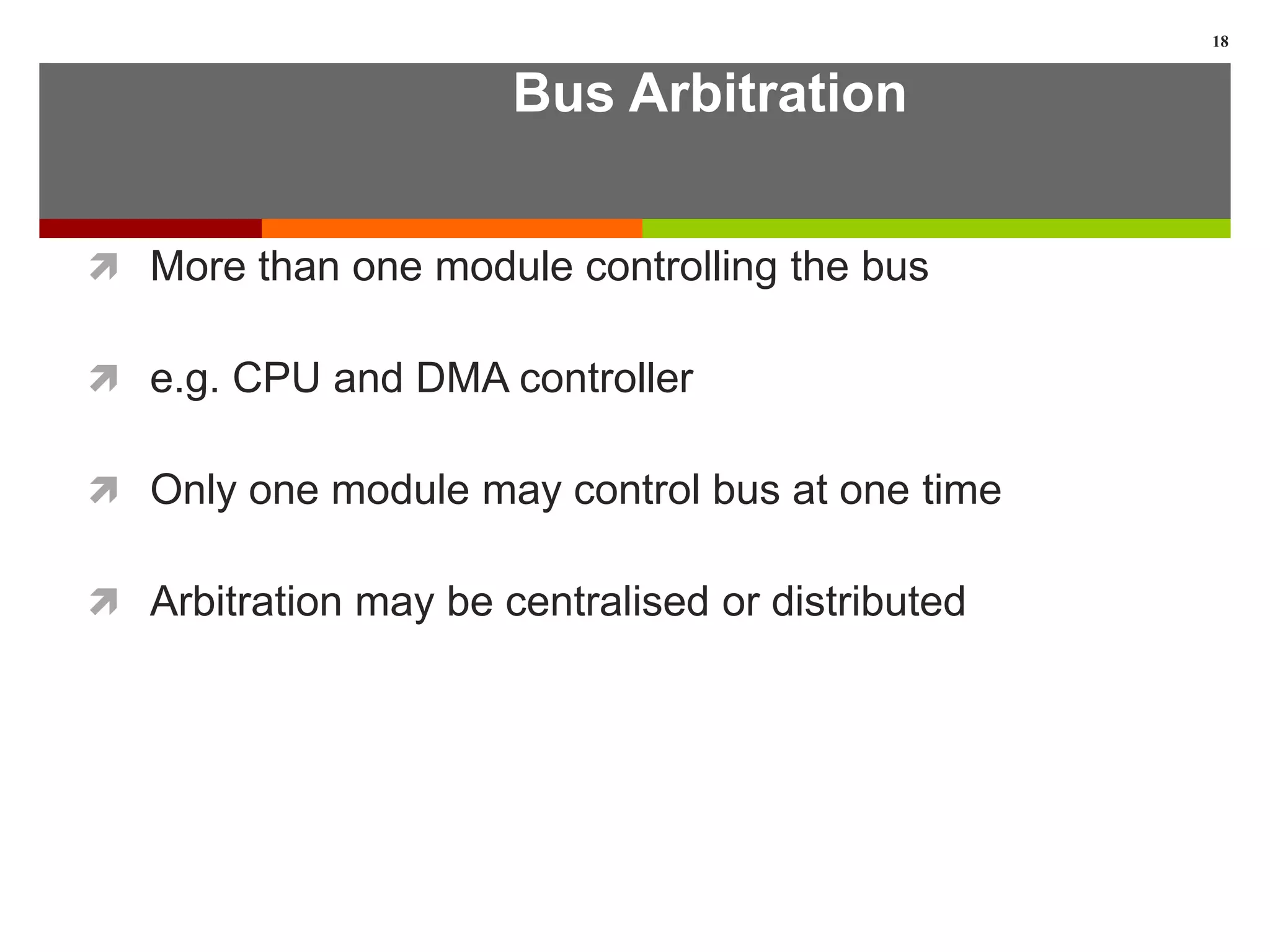 Bus Arbitration
 More than one module controlling the bus
 e.g. CPU and DMA controller
 Only one module may control bus at one time
 Arbitration may be centralised or distributed
18
 