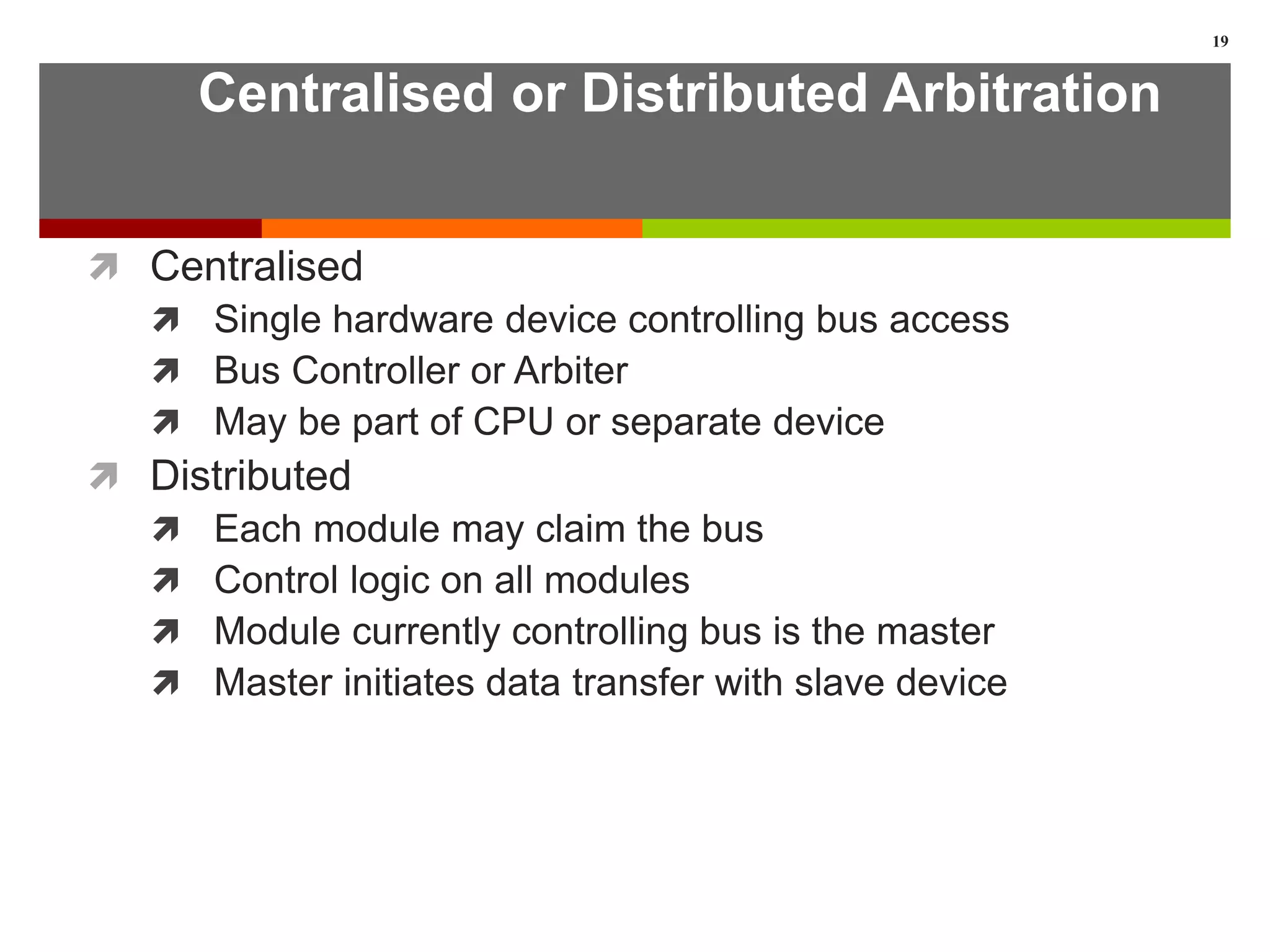 Centralised or Distributed Arbitration
 Centralised
 Single hardware device controlling bus access
 Bus Controller or Arbiter
 May be part of CPU or separate device
 Distributed
 Each module may claim the bus
 Control logic on all modules
 Module currently controlling bus is the master
 Master initiates data transfer with slave device
19
 