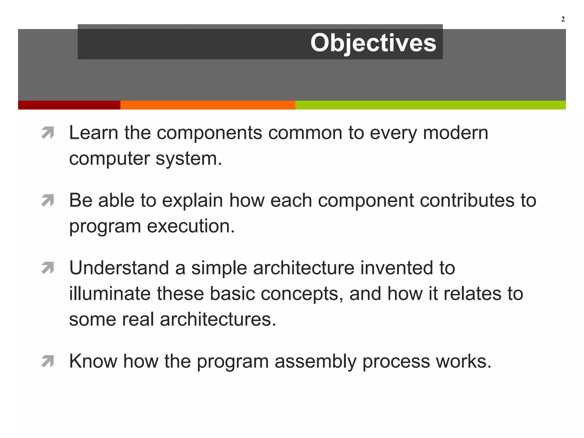 Objectives
 Learn the components common to every modern
computer system.
 Be able to explain how each component contributes to
program execution.
 Understand a simple architecture invented to
illuminate these basic concepts, and how it relates to
some real architectures.
 Know how the program assembly process works.
2
 
