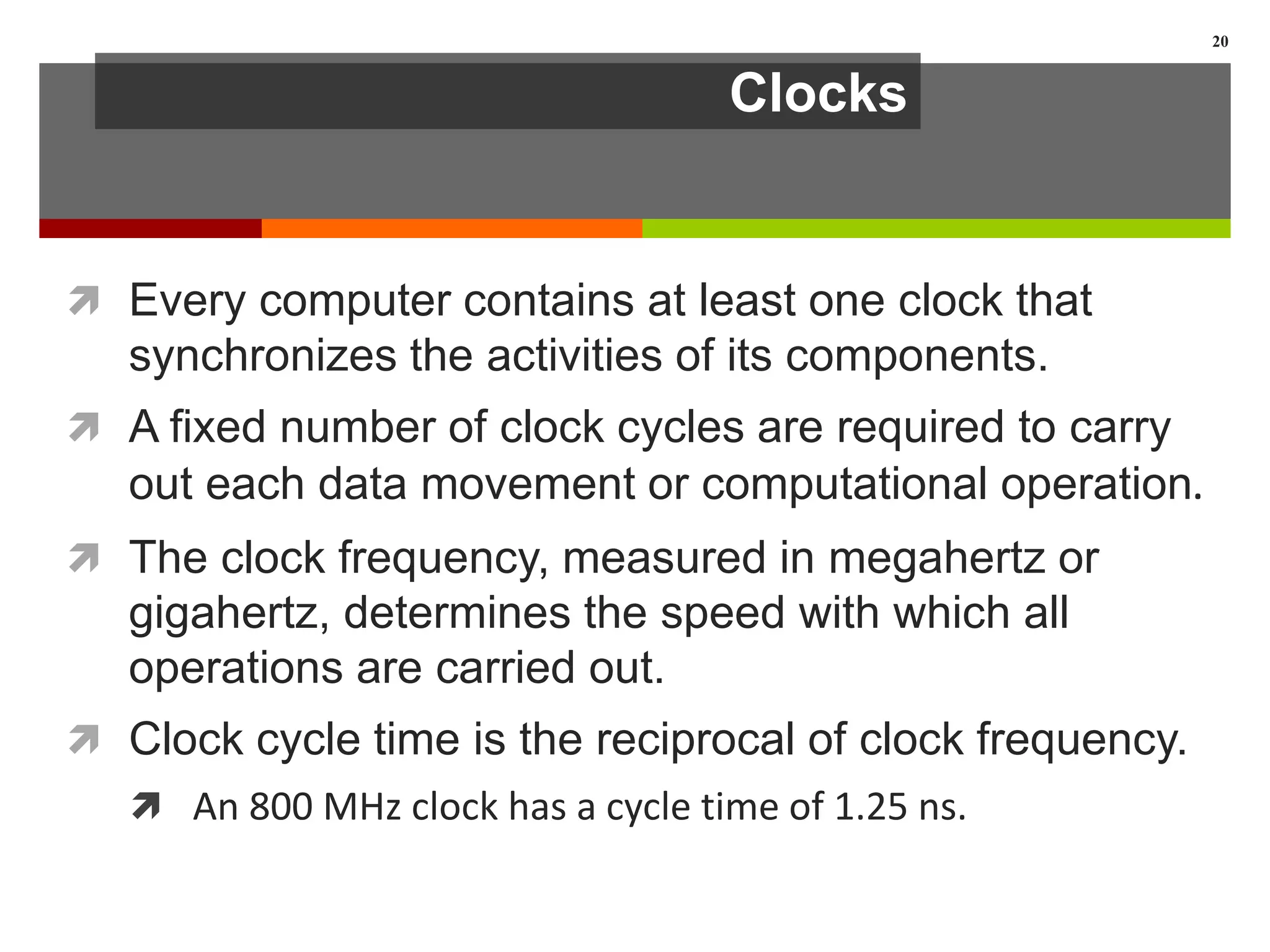 Clocks
 Every computer contains at least one clock that
synchronizes the activities of its components.
 A fixed number of clock cycles are required to carry
out each data movement or computational operation.
 The clock frequency, measured in megahertz or
gigahertz, determines the speed with which all
operations are carried out.
 Clock cycle time is the reciprocal of clock frequency.
 An 800 MHz clock has a cycle time of 1.25 ns.
20
 