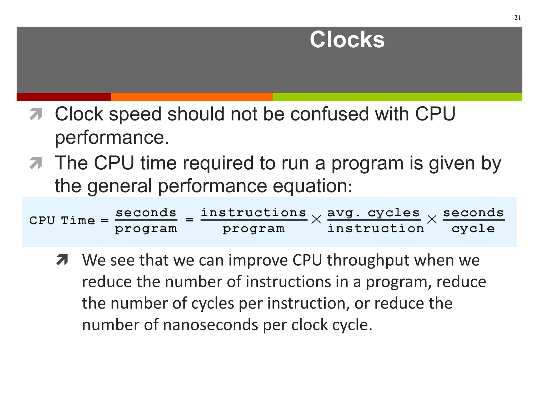 Clocks
 Clock speed should not be confused with CPU
performance.
 The CPU time required to run a program is given by
the general performance equation:
 We see that we can improve CPU throughput when we
reduce the number of instructions in a program, reduce
the number of cycles per instruction, or reduce the
number of nanoseconds per clock cycle.
21
 