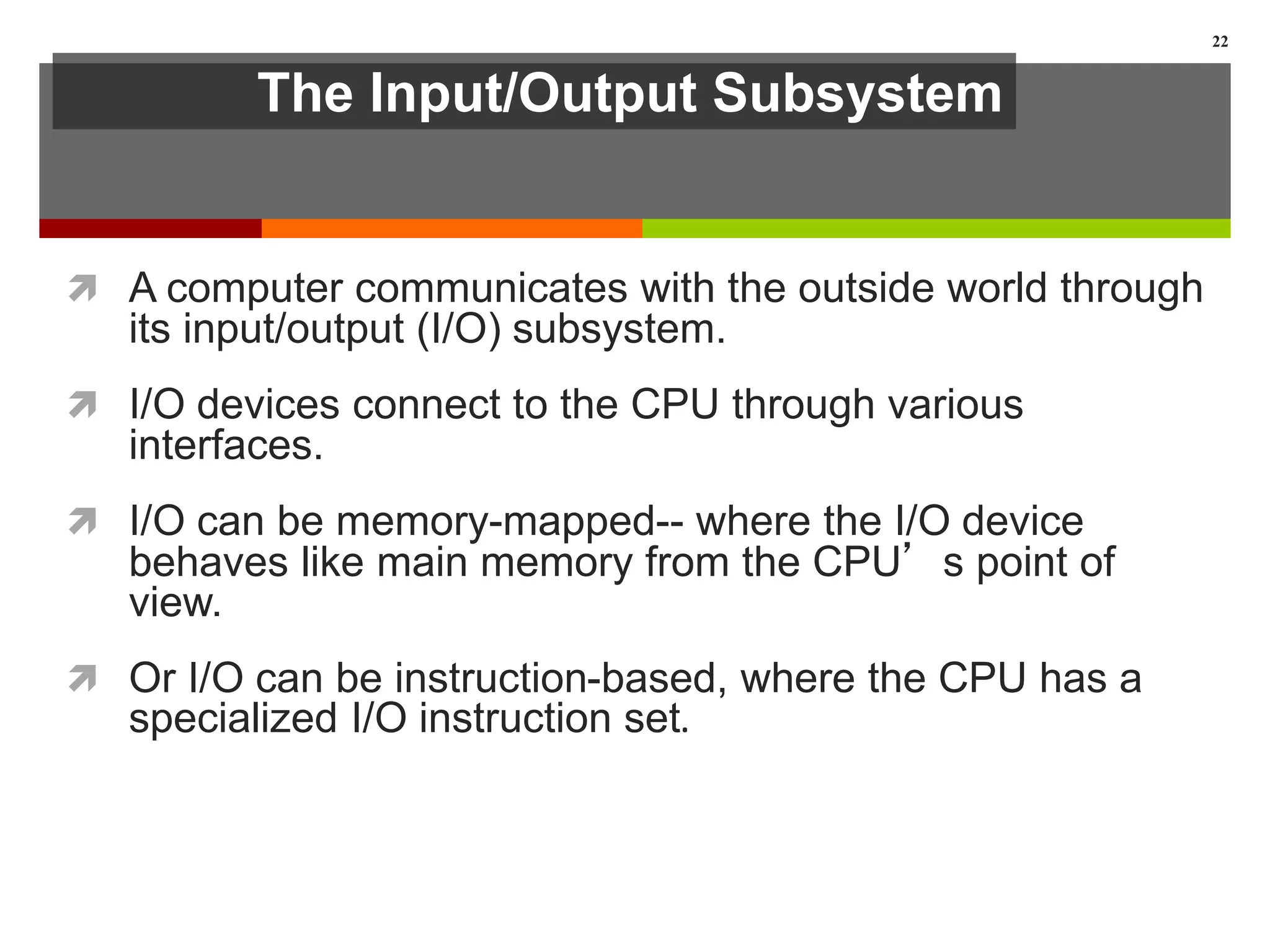 The Input/Output Subsystem
 A computer communicates with the outside world through
its input/output (I/O) subsystem.
 I/O devices connect to the CPU through various
interfaces.
 I/O can be memory-mapped-- where the I/O device
behaves like main memory from the CPU’s point of
view.
 Or I/O can be instruction-based, where the CPU has a
specialized I/O instruction set.
22
 