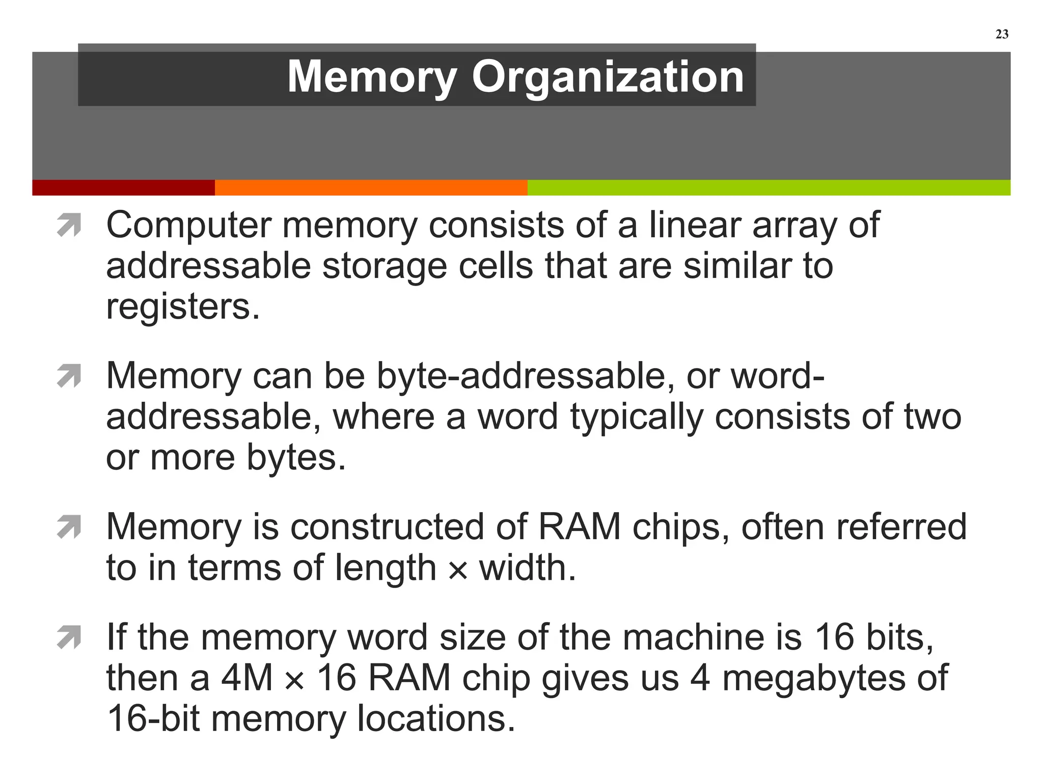Memory Organization
 Computer memory consists of a linear array of
addressable storage cells that are similar to
registers.
 Memory can be byte-addressable, or word-
addressable, where a word typically consists of two
or more bytes.
 Memory is constructed of RAM chips, often referred
to in terms of length  width.
 If the memory word size of the machine is 16 bits,
then a 4M  16 RAM chip gives us 4 megabytes of
16-bit memory locations.
23
 