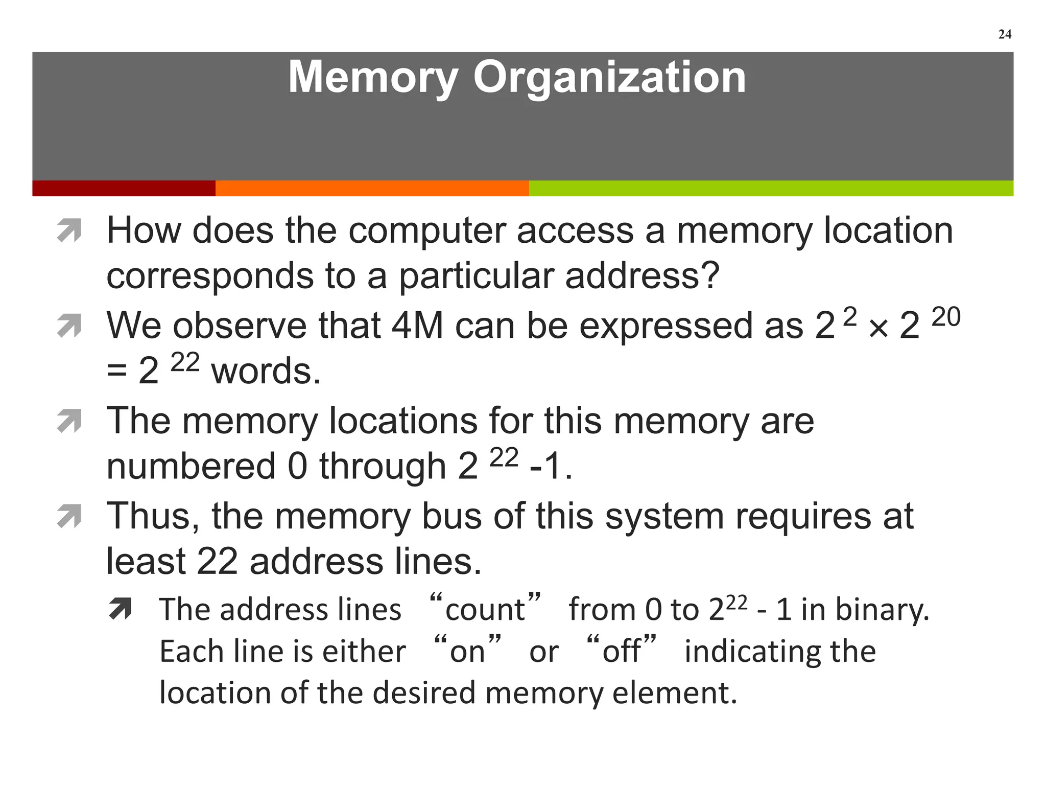 Memory Organization
 How does the computer access a memory location
corresponds to a particular address?
 We observe that 4M can be expressed as 2 2  2 20
= 2 22 words.
 The memory locations for this memory are
numbered 0 through 2 22 -1.
 Thus, the memory bus of this system requires at
least 22 address lines.
 The address lines “count” from 0 to 222 - 1 in binary.
Each line is either “on” or “off” indicating the
location of the desired memory element.
24
 