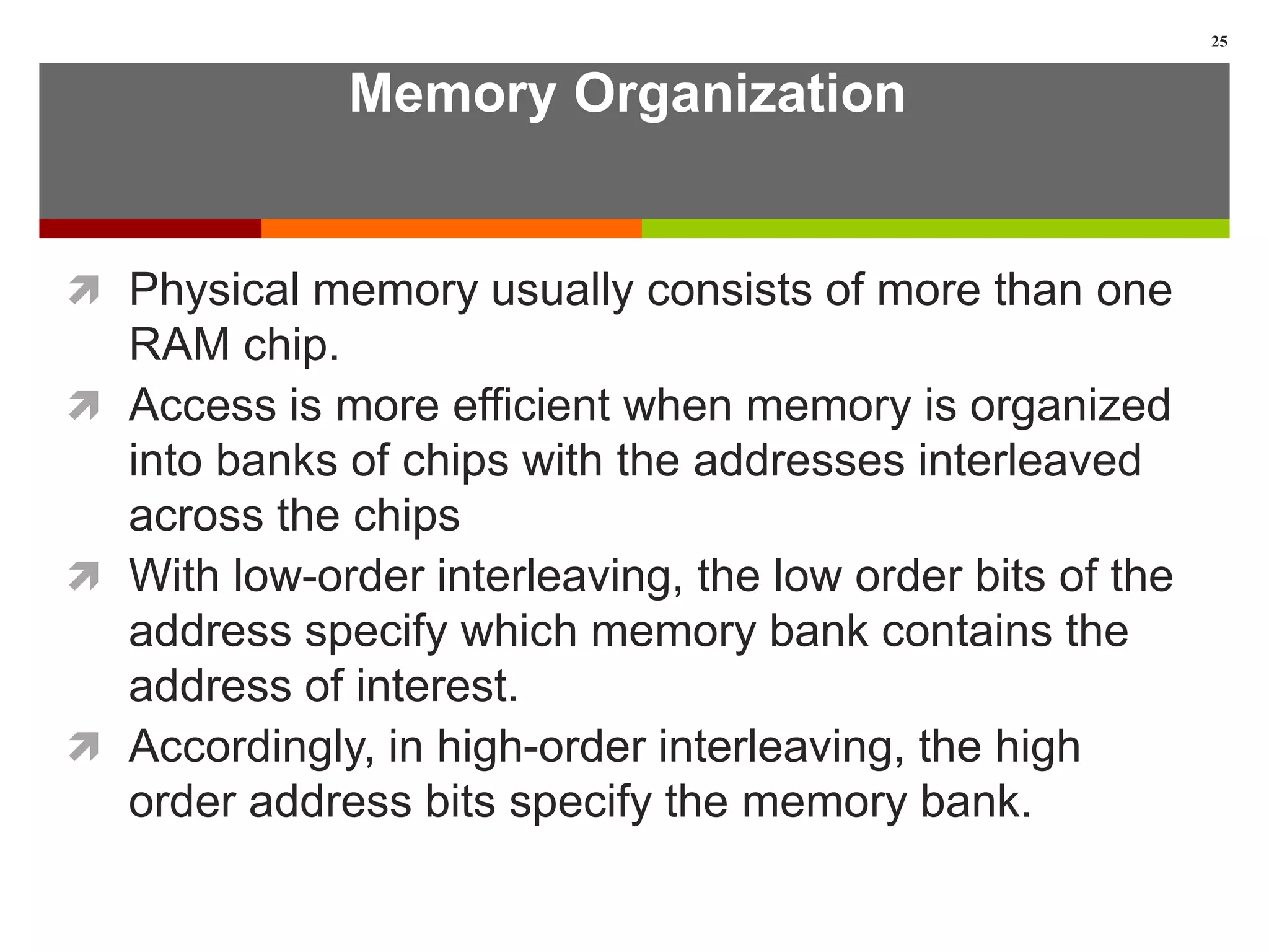Memory Organization
 Physical memory usually consists of more than one
RAM chip.
 Access is more efficient when memory is organized
into banks of chips with the addresses interleaved
across the chips
 With low-order interleaving, the low order bits of the
address specify which memory bank contains the
address of interest.
 Accordingly, in high-order interleaving, the high
order address bits specify the memory bank.
25
 