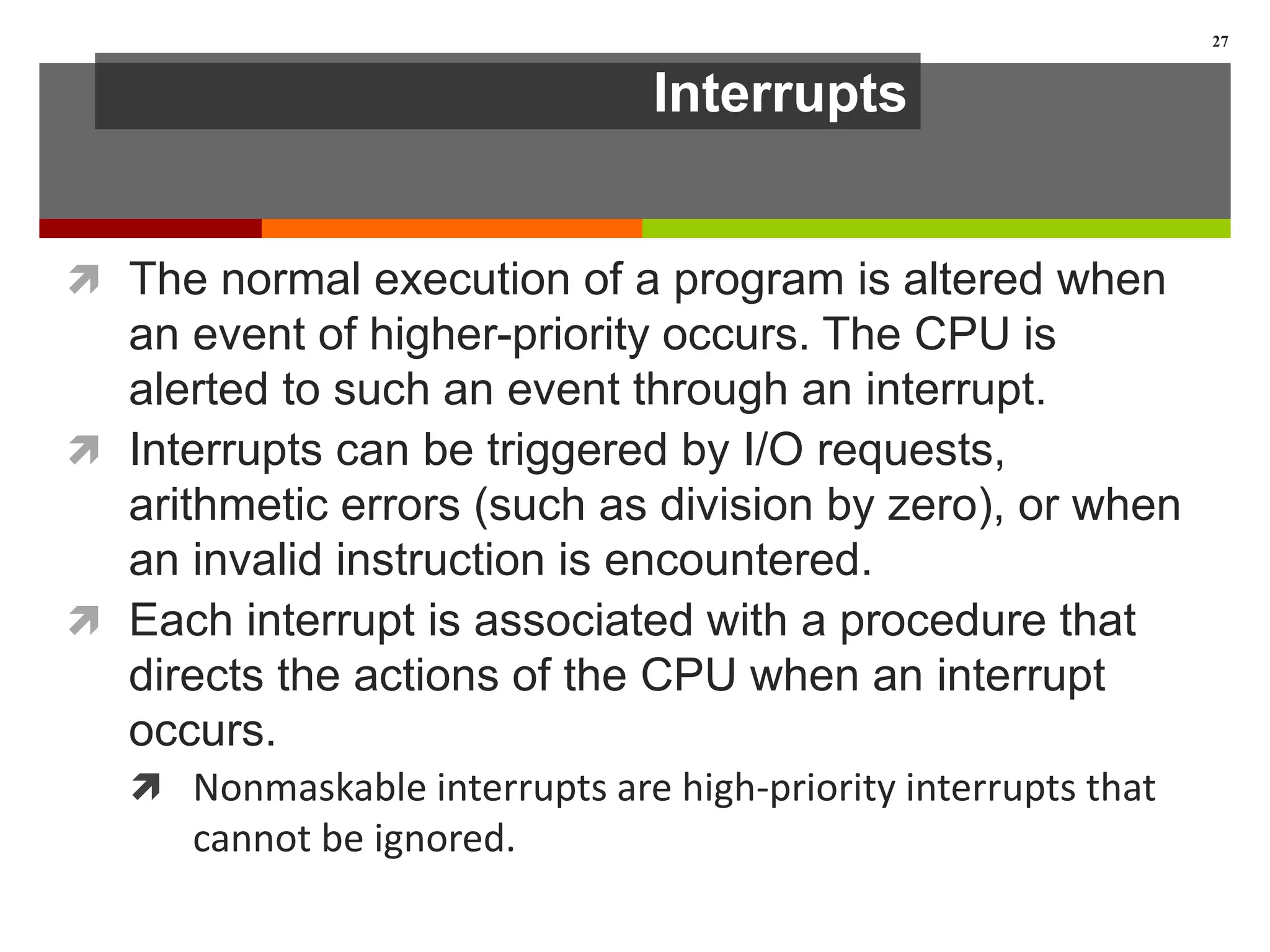 Interrupts
 The normal execution of a program is altered when
an event of higher-priority occurs. The CPU is
alerted to such an event through an interrupt.
 Interrupts can be triggered by I/O requests,
arithmetic errors (such as division by zero), or when
an invalid instruction is encountered.
 Each interrupt is associated with a procedure that
directs the actions of the CPU when an interrupt
occurs.
 Nonmaskable interrupts are high-priority interrupts that
cannot be ignored.
27
 
