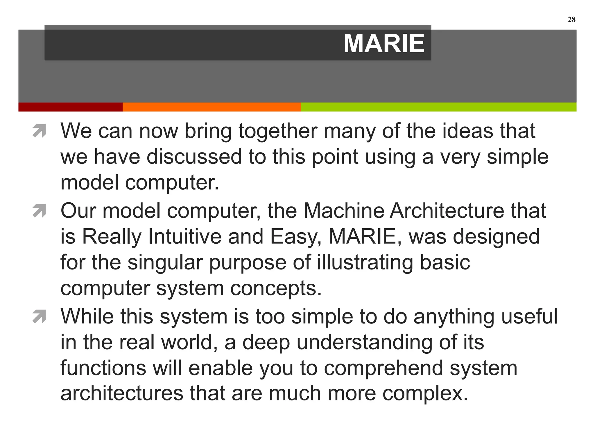 MARIE
 We can now bring together many of the ideas that
we have discussed to this point using a very simple
model computer.
 Our model computer, the Machine Architecture that
is Really Intuitive and Easy, MARIE, was designed
for the singular purpose of illustrating basic
computer system concepts.
 While this system is too simple to do anything useful
in the real world, a deep understanding of its
functions will enable you to comprehend system
architectures that are much more complex.
28
 