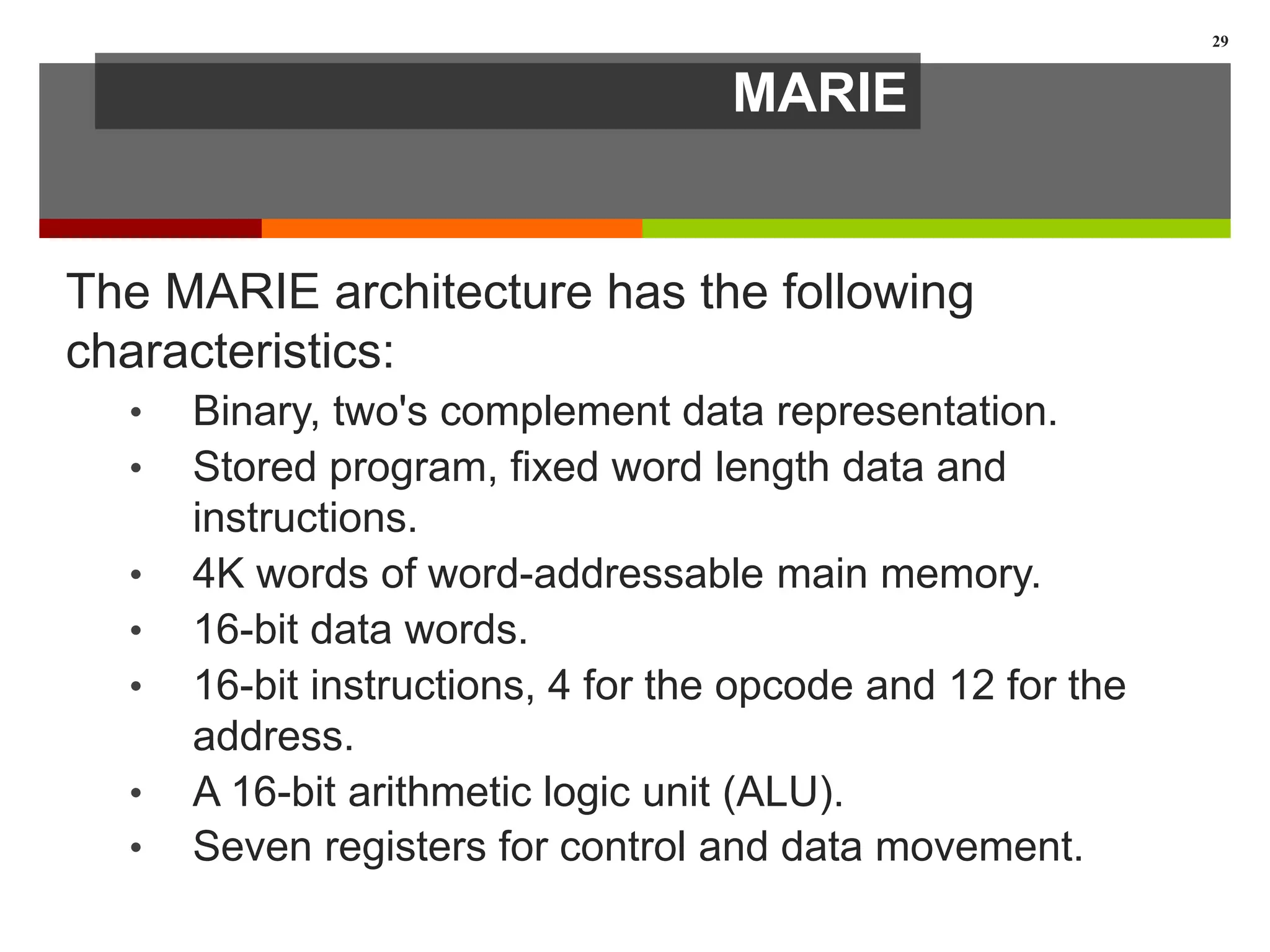 MARIE
The MARIE architecture has the following
characteristics:
• Binary, two's complement data representation.
• Stored program, fixed word length data and
instructions.
• 4K words of word-addressable main memory.
• 16-bit data words.
• 16-bit instructions, 4 for the opcode and 12 for the
address.
• A 16-bit arithmetic logic unit (ALU).
• Seven registers for control and data movement.
29
 