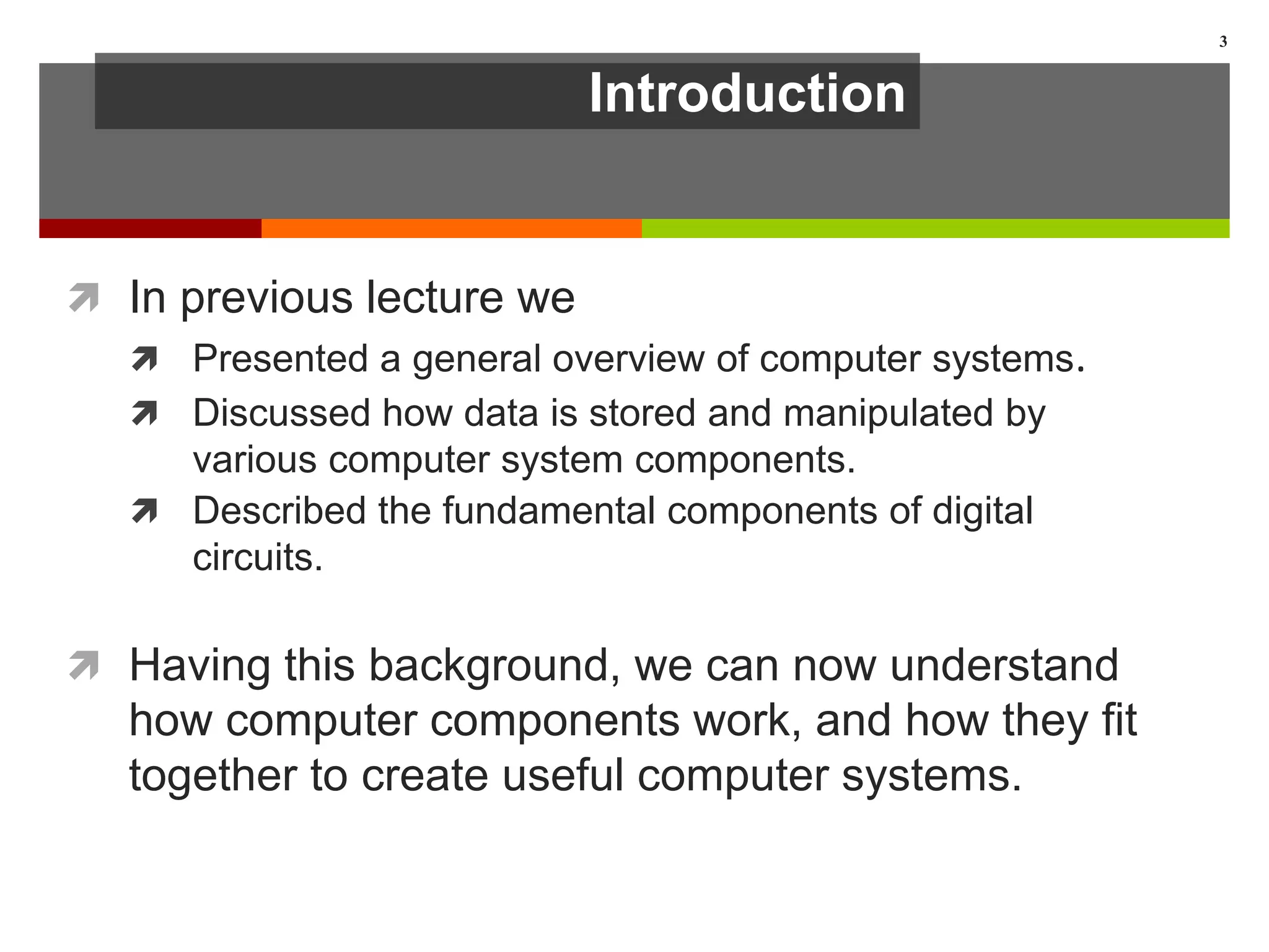 Introduction
 In previous lecture we
 Presented a general overview of computer systems.
 Discussed how data is stored and manipulated by
various computer system components.
 Described the fundamental components of digital
circuits.
 Having this background, we can now understand
how computer components work, and how they fit
together to create useful computer systems.
3
 