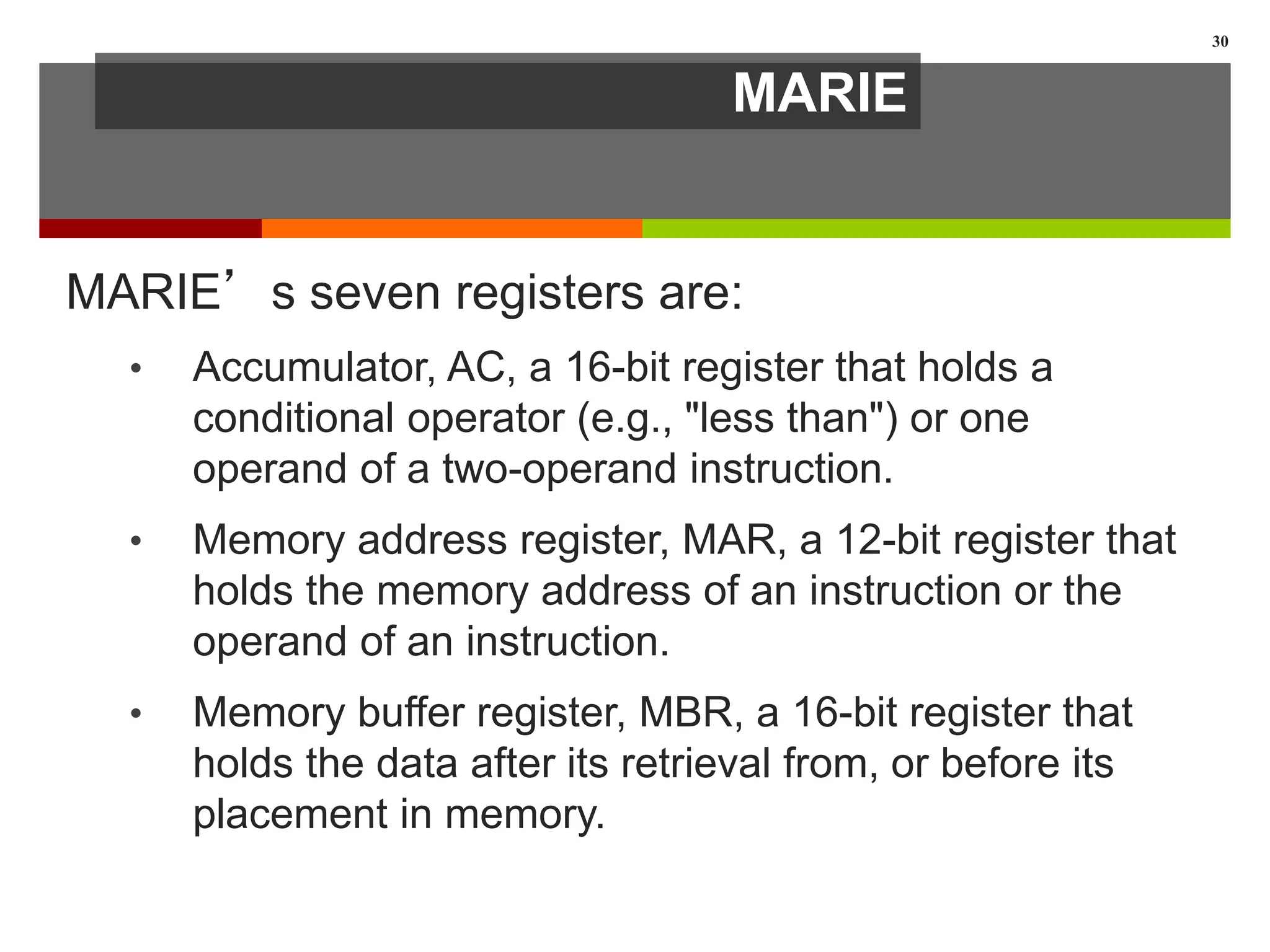MARIE
MARIE’s seven registers are:
• Accumulator, AC, a 16-bit register that holds a
conditional operator (e.g., "less than") or one
operand of a two-operand instruction.
• Memory address register, MAR, a 12-bit register that
holds the memory address of an instruction or the
operand of an instruction.
• Memory buffer register, MBR, a 16-bit register that
holds the data after its retrieval from, or before its
placement in memory.
30
 
