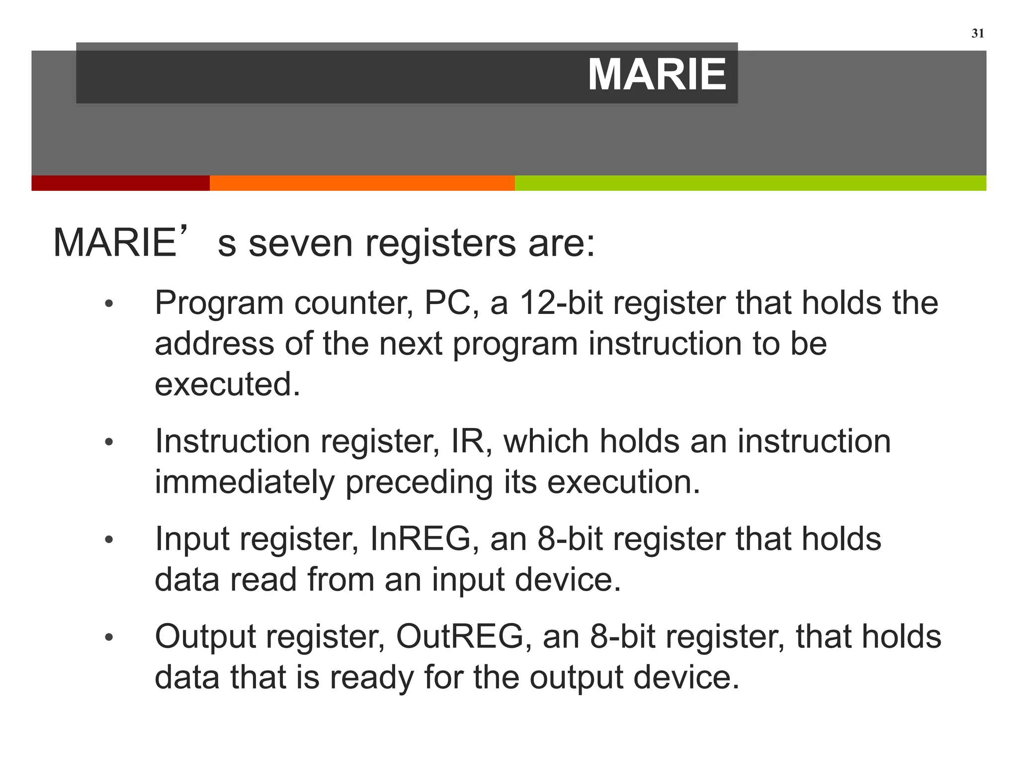 MARIE
MARIE’s seven registers are:
• Program counter, PC, a 12-bit register that holds the
address of the next program instruction to be
executed.
• Instruction register, IR, which holds an instruction
immediately preceding its execution.
• Input register, InREG, an 8-bit register that holds
data read from an input device.
• Output register, OutREG, an 8-bit register, that holds
data that is ready for the output device.
31
 