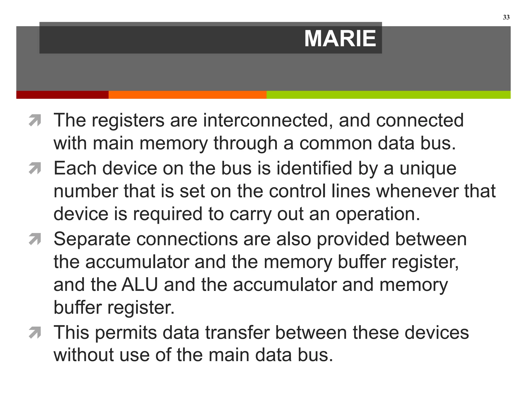 MARIE
 The registers are interconnected, and connected
with main memory through a common data bus.
 Each device on the bus is identified by a unique
number that is set on the control lines whenever that
device is required to carry out an operation.
 Separate connections are also provided between
the accumulator and the memory buffer register,
and the ALU and the accumulator and memory
buffer register.
 This permits data transfer between these devices
without use of the main data bus.
33
 