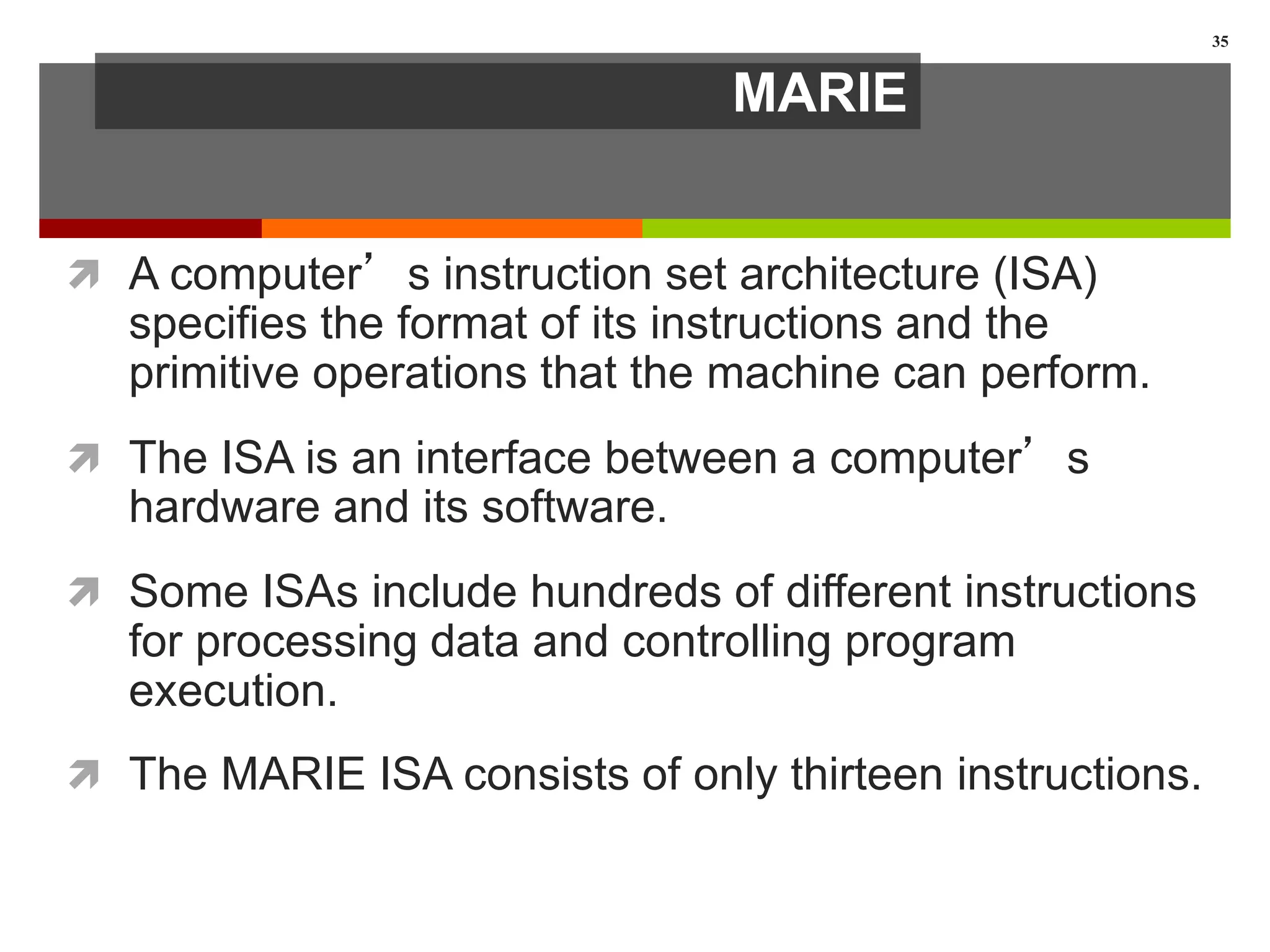 MARIE
 A computer’s instruction set architecture (ISA)
specifies the format of its instructions and the
primitive operations that the machine can perform.
 The ISA is an interface between a computer’s
hardware and its software.
 Some ISAs include hundreds of different instructions
for processing data and controlling program
execution.
 The MARIE ISA consists of only thirteen instructions.
35
 