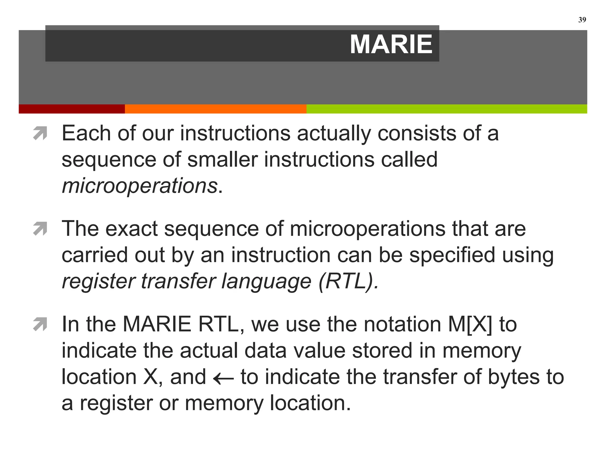 MARIE
 Each of our instructions actually consists of a
sequence of smaller instructions called
microoperations.
 The exact sequence of microoperations that are
carried out by an instruction can be specified using
register transfer language (RTL).
 In the MARIE RTL, we use the notation M[X] to
indicate the actual data value stored in memory
location X, and  to indicate the transfer of bytes to
a register or memory location.
39
 