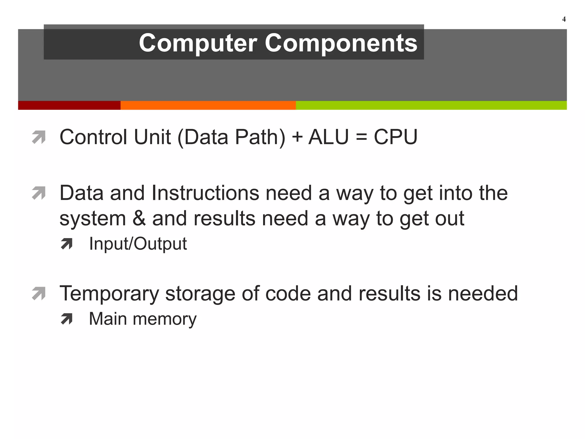 Computer Components
 Control Unit (Data Path) + ALU = CPU
 Data and Instructions need a way to get into the
system & and results need a way to get out
 Input/Output
 Temporary storage of code and results is needed
 Main memory
4
 