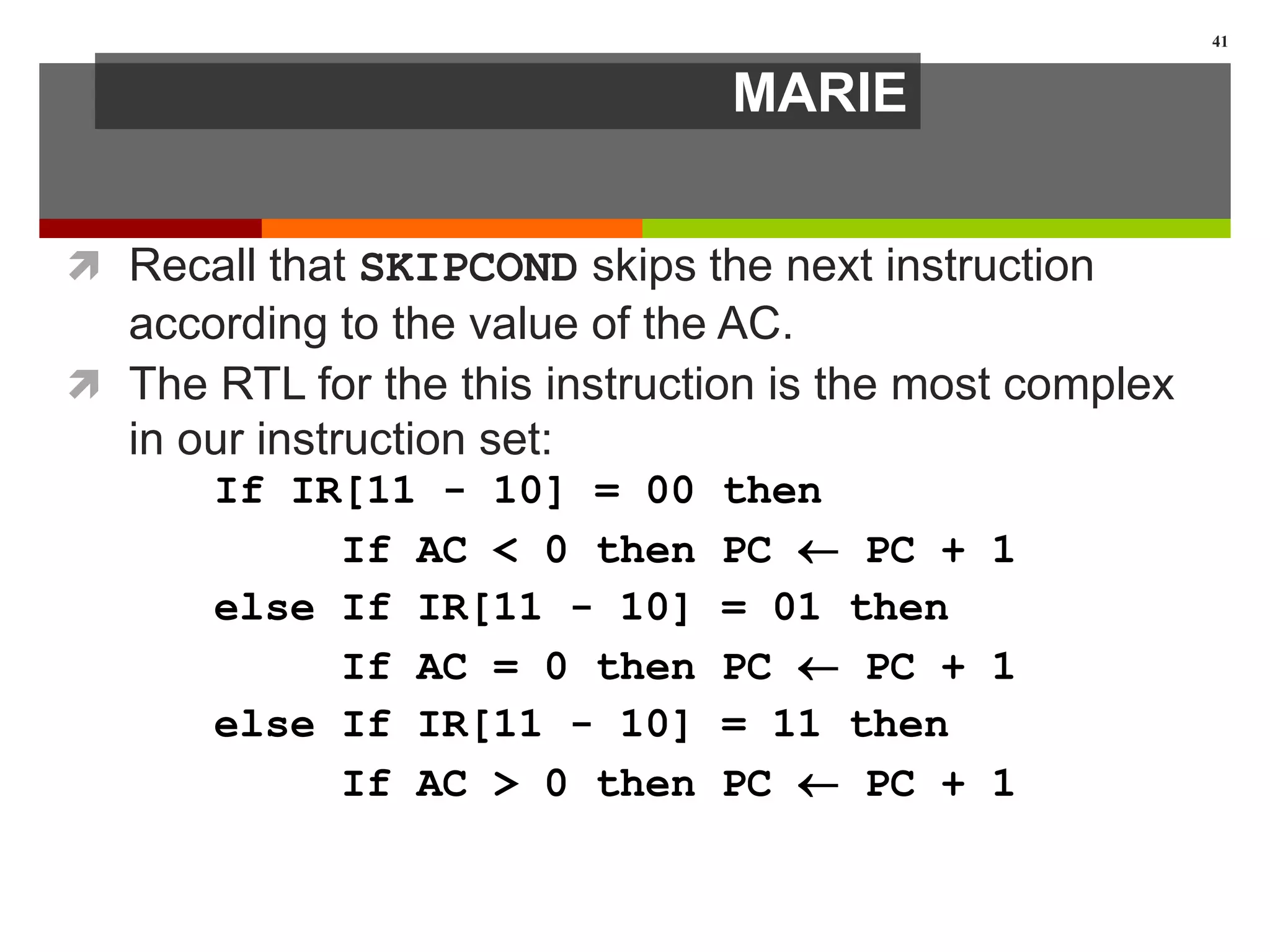 MARIE
 Recall that SKIPCOND skips the next instruction
according to the value of the AC.
 The RTL for the this instruction is the most complex
in our instruction set:
41
If IR[11 - 10] = 00 then
If AC < 0 then PC  PC + 1
else If IR[11 - 10] = 01 then
If AC = 0 then PC  PC + 1
else If IR[11 - 10] = 11 then
If AC > 0 then PC  PC + 1
 