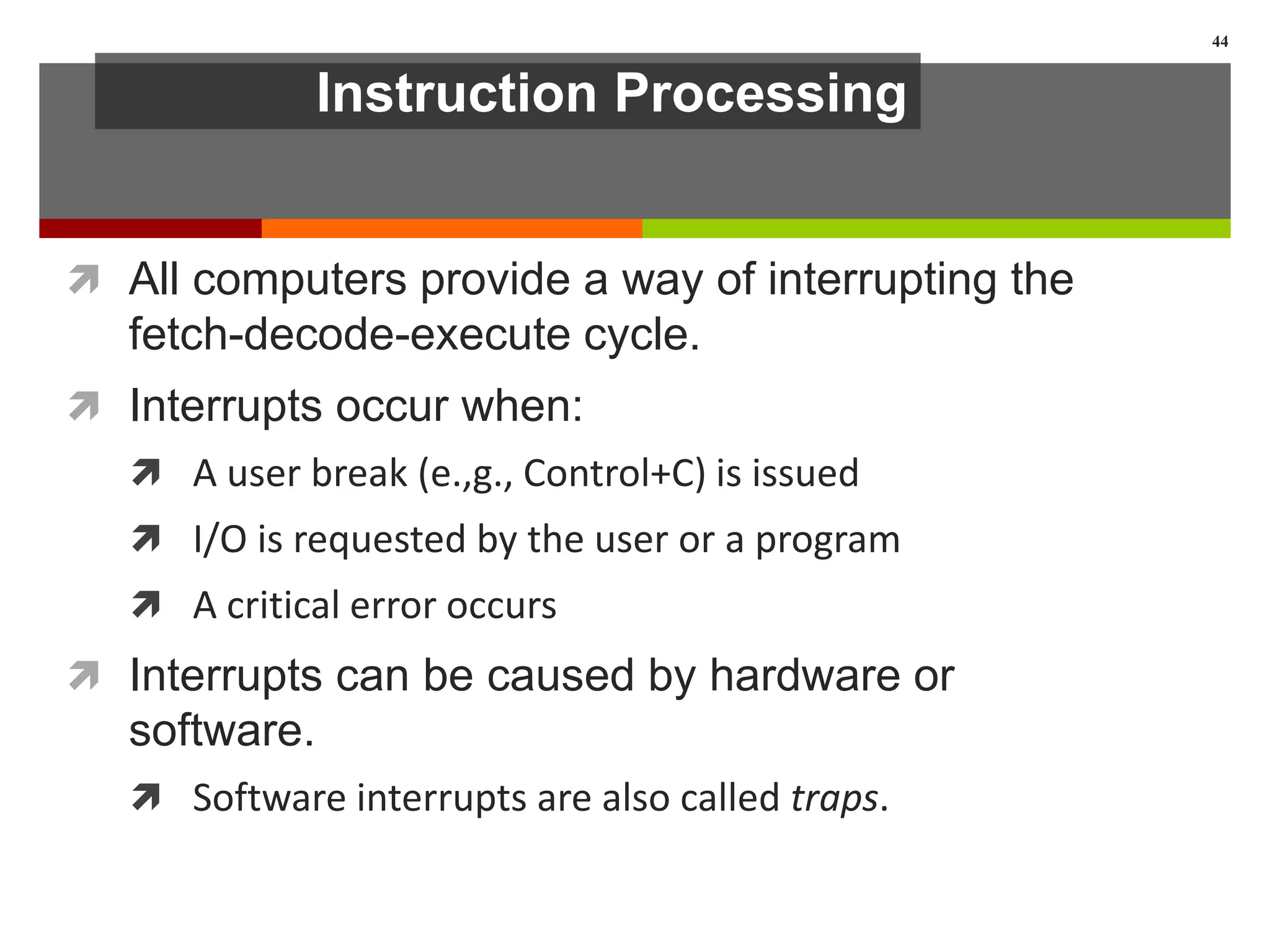 Instruction Processing
 All computers provide a way of interrupting the
fetch-decode-execute cycle.
 Interrupts occur when:
 A user break (e.,g., Control+C) is issued
 I/O is requested by the user or a program
 A critical error occurs
 Interrupts can be caused by hardware or
software.
 Software interrupts are also called traps.
44
 