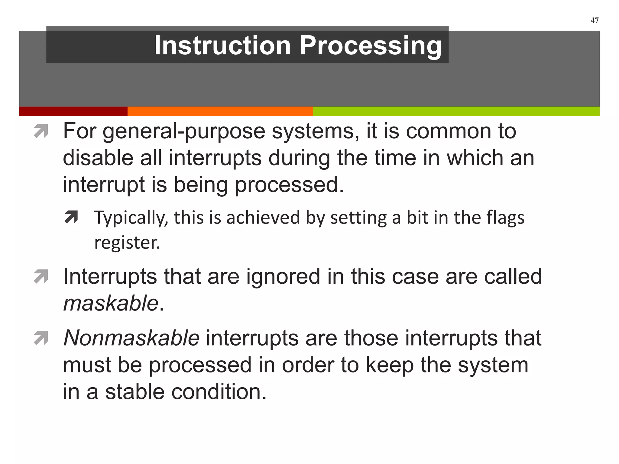 Instruction Processing
 For general-purpose systems, it is common to
disable all interrupts during the time in which an
interrupt is being processed.
 Typically, this is achieved by setting a bit in the flags
register.
 Interrupts that are ignored in this case are called
maskable.
 Nonmaskable interrupts are those interrupts that
must be processed in order to keep the system
in a stable condition.
47
 