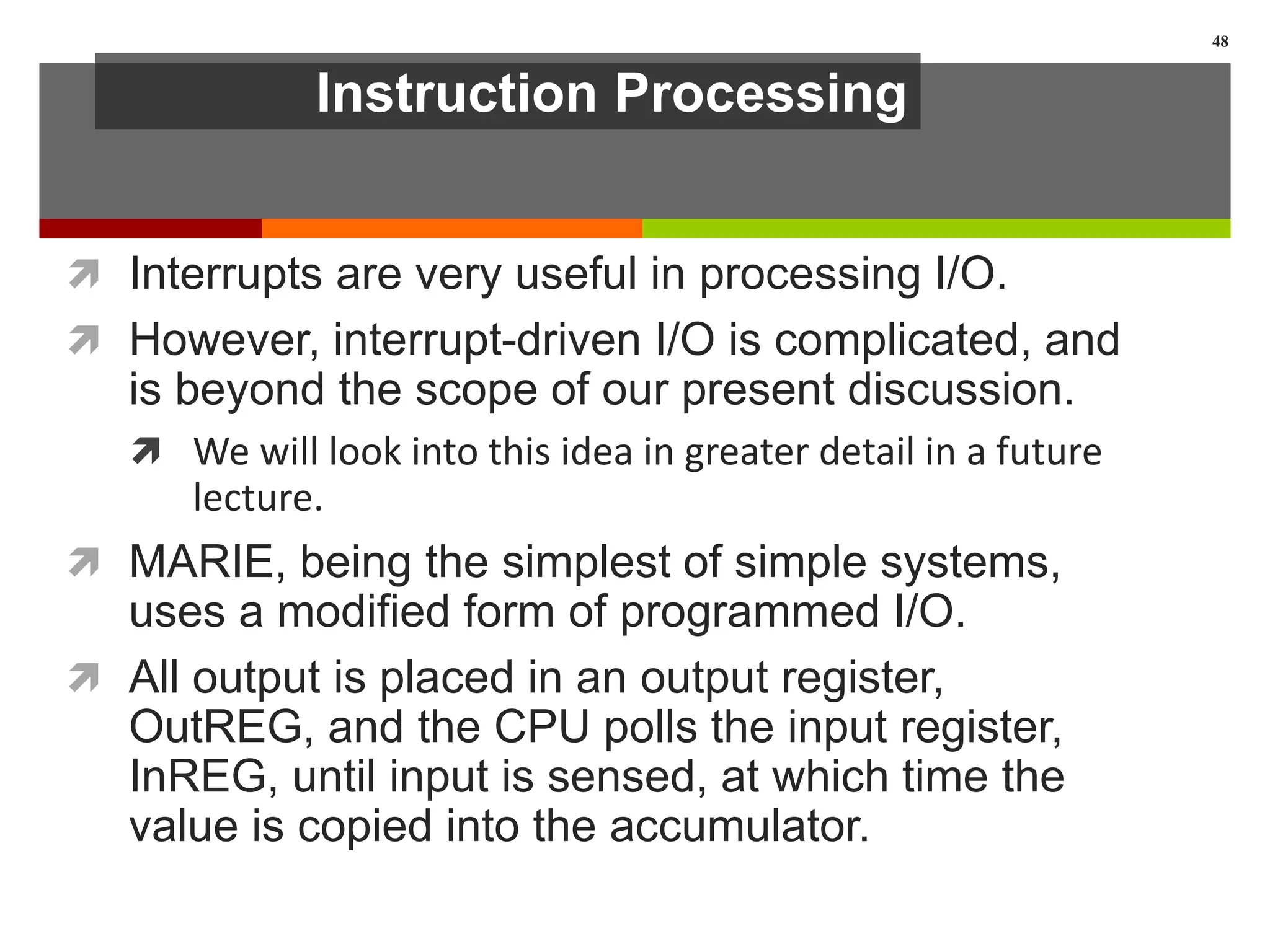Instruction Processing
 Interrupts are very useful in processing I/O.
 However, interrupt-driven I/O is complicated, and
is beyond the scope of our present discussion.
 We will look into this idea in greater detail in a future
lecture.
 MARIE, being the simplest of simple systems,
uses a modified form of programmed I/O.
 All output is placed in an output register,
OutREG, and the CPU polls the input register,
InREG, until input is sensed, at which time the
value is copied into the accumulator.
48
 