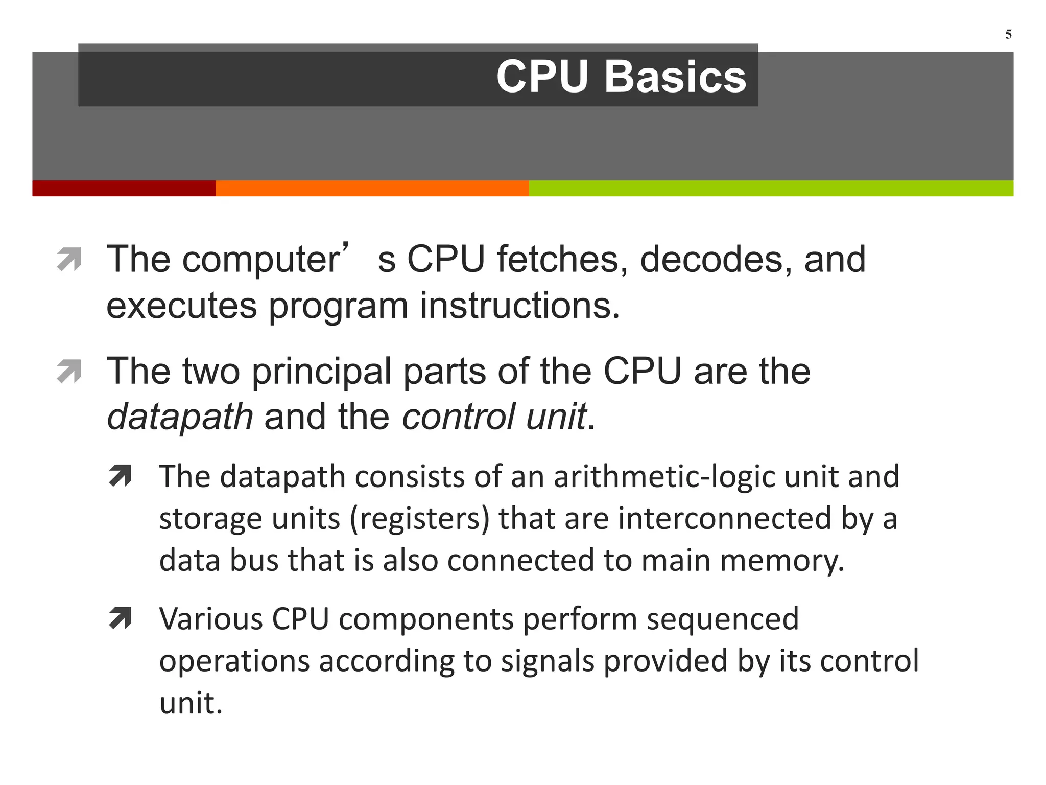 CPU Basics
 The computer’s CPU fetches, decodes, and
executes program instructions.
 The two principal parts of the CPU are the
datapath and the control unit.
 The datapath consists of an arithmetic-logic unit and
storage units (registers) that are interconnected by a
data bus that is also connected to main memory.
 Various CPU components perform sequenced
operations according to signals provided by its control
unit.
5
 