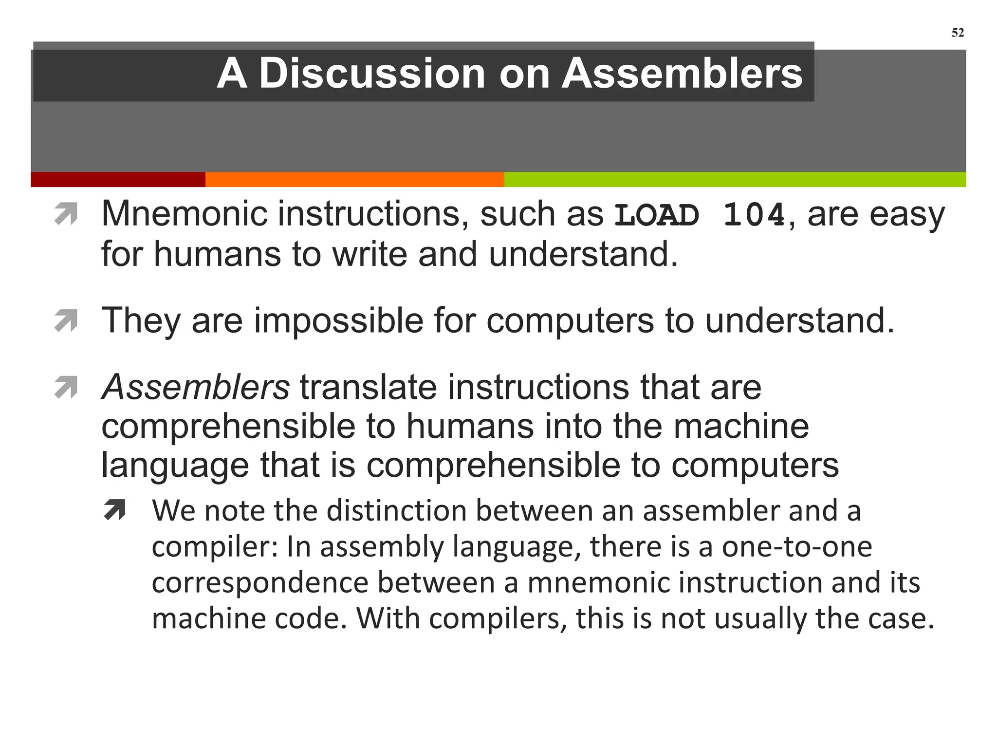 A Discussion on Assemblers
 Mnemonic instructions, such as LOAD 104, are easy
for humans to write and understand.
 They are impossible for computers to understand.
 Assemblers translate instructions that are
comprehensible to humans into the machine
language that is comprehensible to computers
 We note the distinction between an assembler and a
compiler: In assembly language, there is a one-to-one
correspondence between a mnemonic instruction and its
machine code. With compilers, this is not usually the case.
52
 