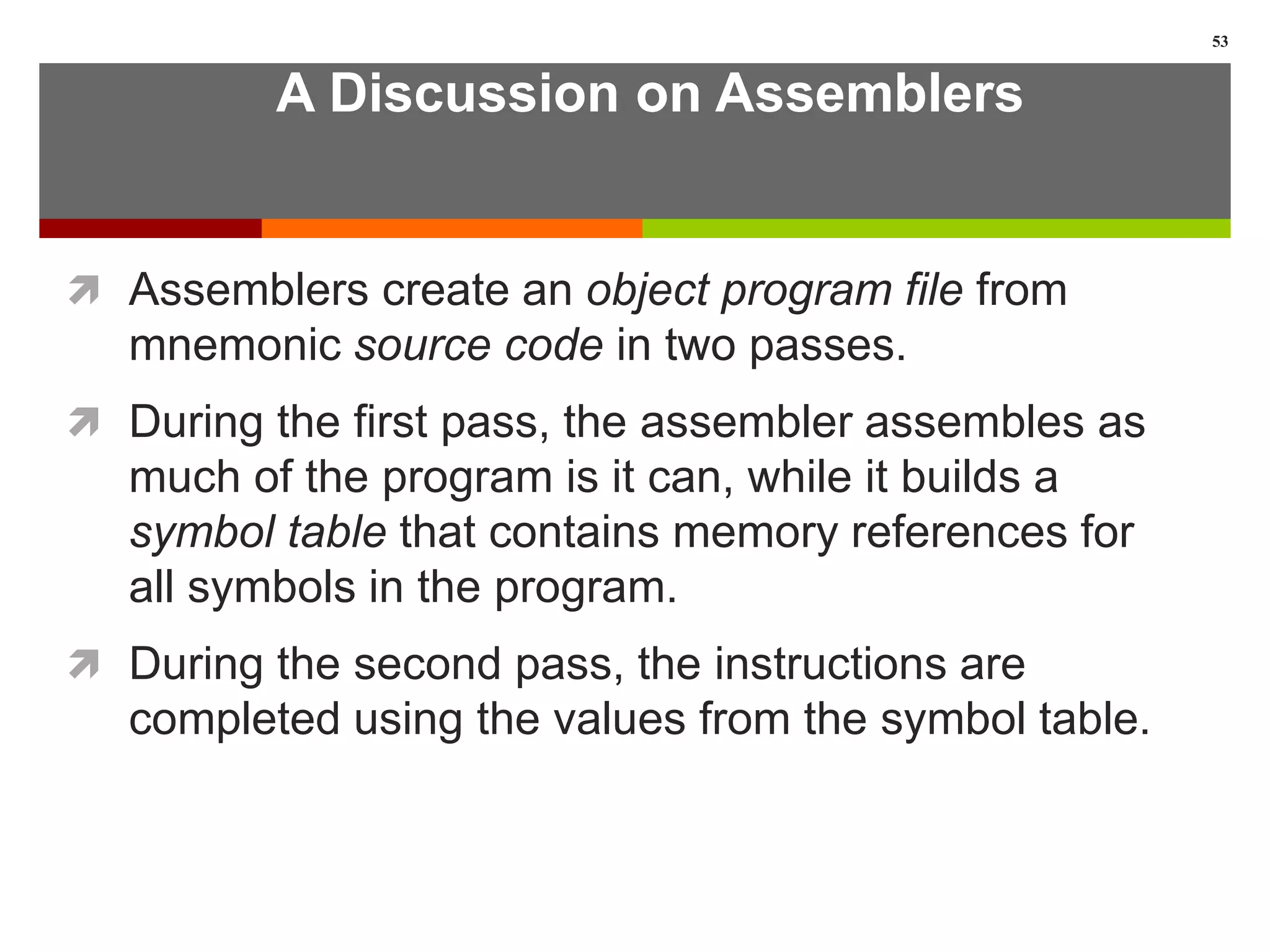 A Discussion on Assemblers
 Assemblers create an object program file from
mnemonic source code in two passes.
 During the first pass, the assembler assembles as
much of the program is it can, while it builds a
symbol table that contains memory references for
all symbols in the program.
 During the second pass, the instructions are
completed using the values from the symbol table.
53
 