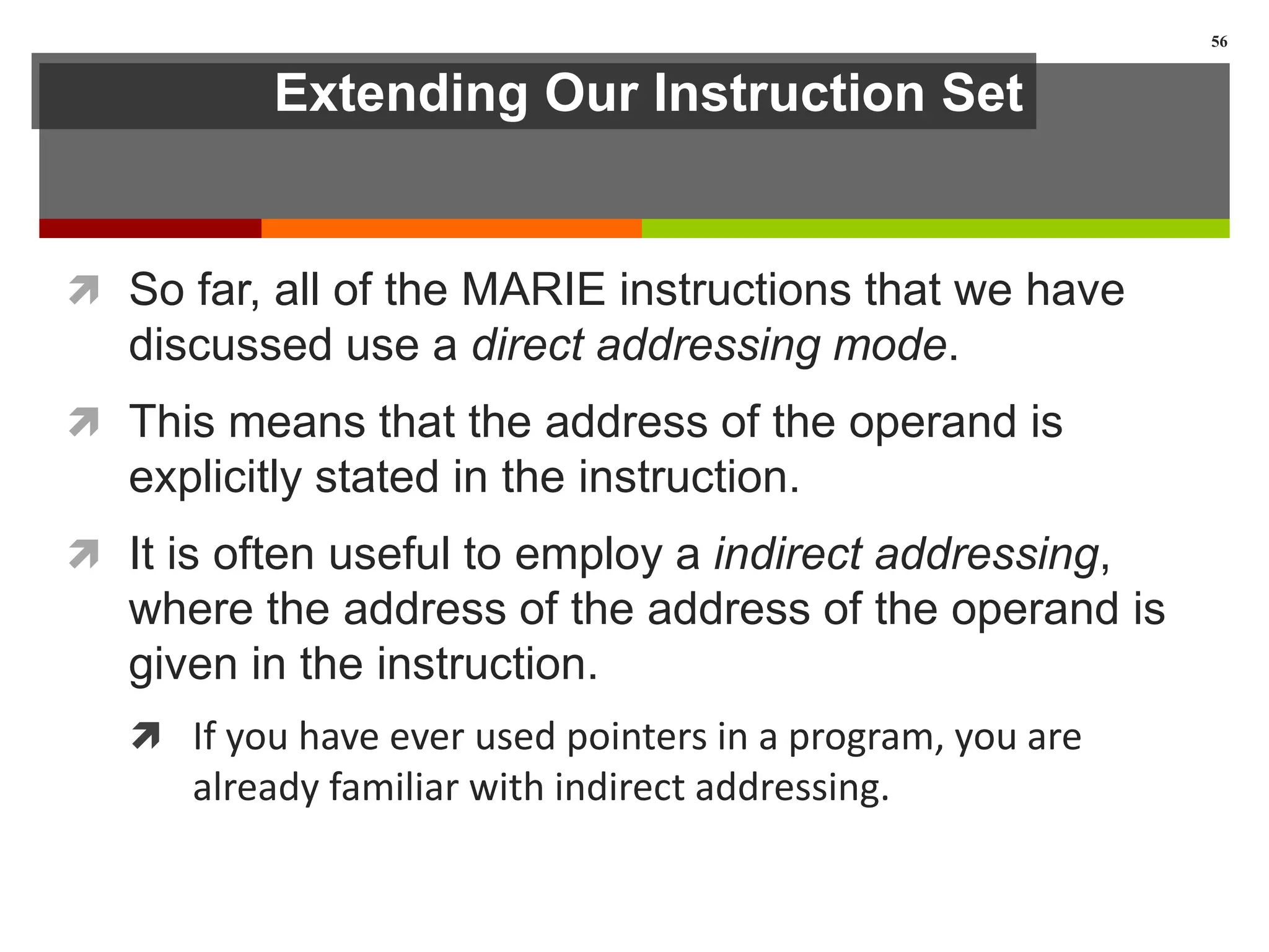 Extending Our Instruction Set
 So far, all of the MARIE instructions that we have
discussed use a direct addressing mode.
 This means that the address of the operand is
explicitly stated in the instruction.
 It is often useful to employ a indirect addressing,
where the address of the address of the operand is
given in the instruction.
 If you have ever used pointers in a program, you are
already familiar with indirect addressing.
56
 