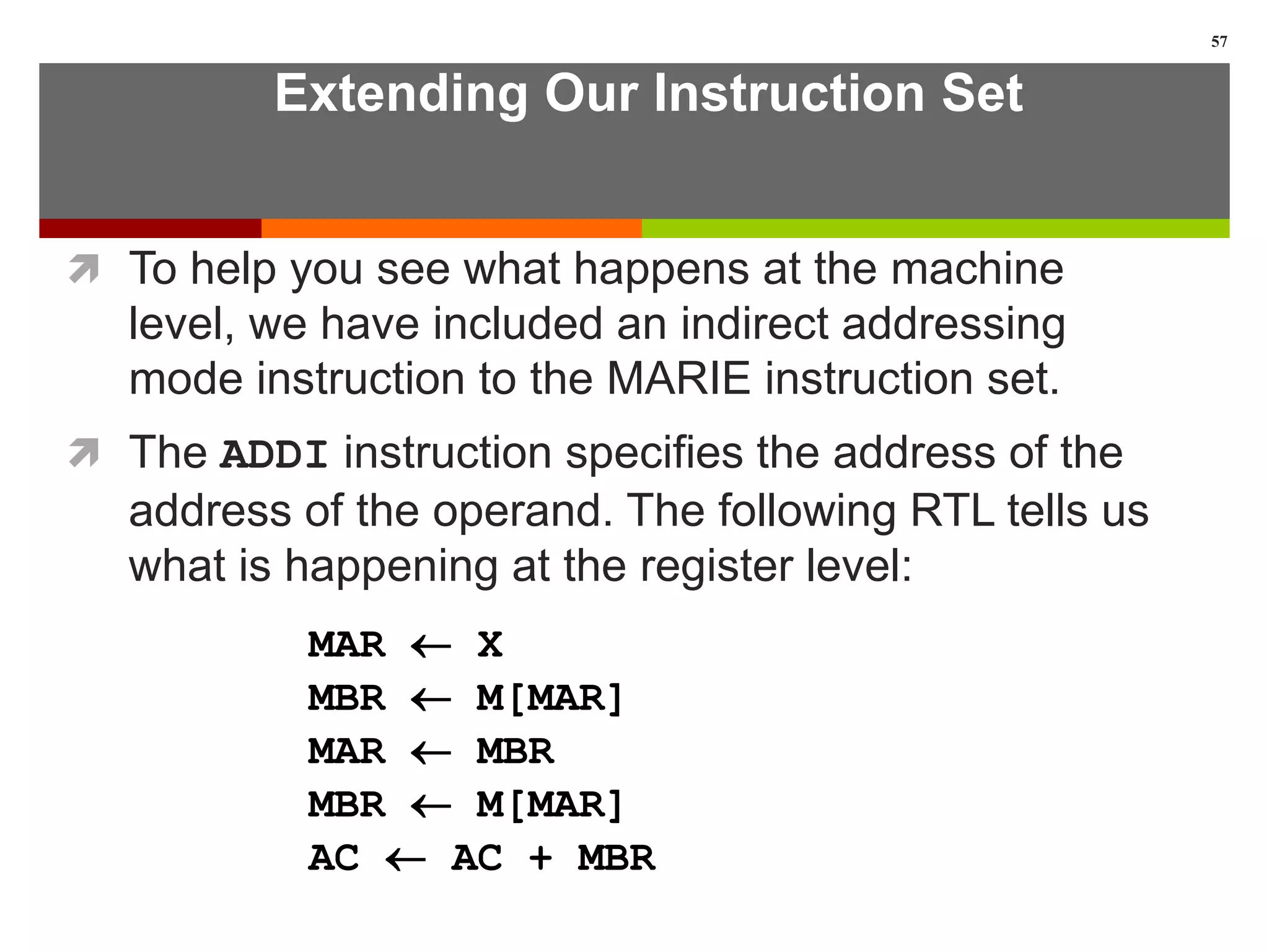 Extending Our Instruction Set
 To help you see what happens at the machine
level, we have included an indirect addressing
mode instruction to the MARIE instruction set.
 The ADDI instruction specifies the address of the
address of the operand. The following RTL tells us
what is happening at the register level:
57
MAR  X
MBR  M[MAR]
MAR  MBR
MBR  M[MAR]
AC  AC + MBR
 