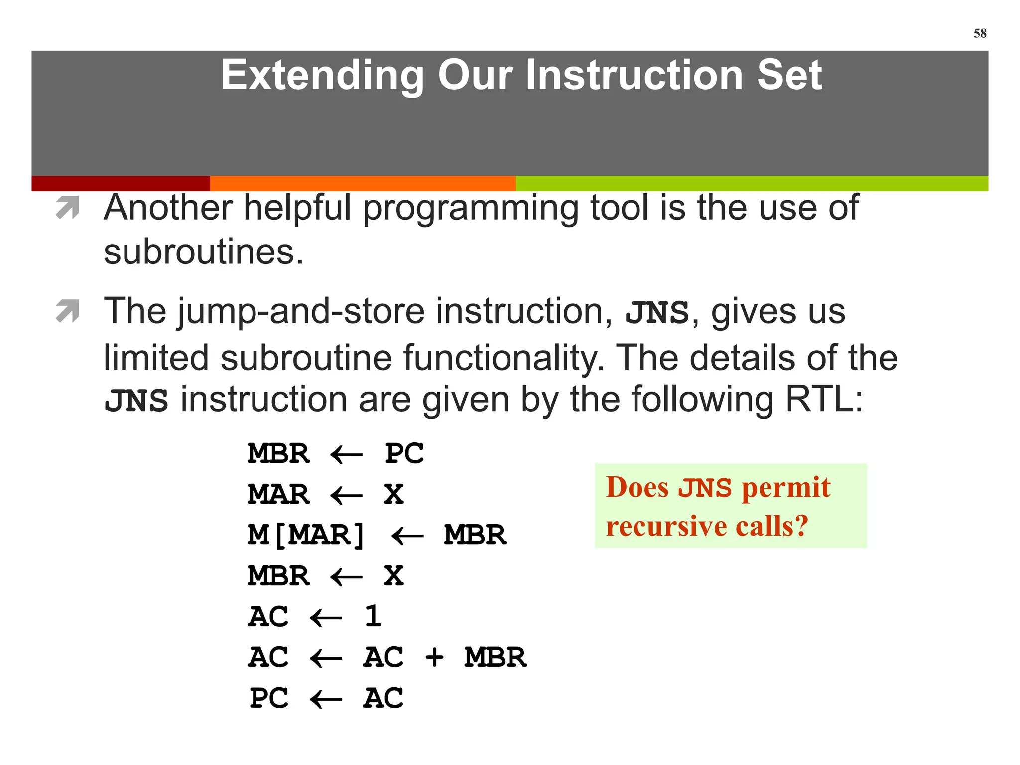Extending Our Instruction Set
 Another helpful programming tool is the use of
subroutines.
 The jump-and-store instruction, JNS, gives us
limited subroutine functionality. The details of the
JNS instruction are given by the following RTL:
58
MBR  PC
MAR  X
M[MAR]  MBR
MBR  X
AC  1
AC  AC + MBR
PC  AC
Does JNS permit
recursive calls?
 