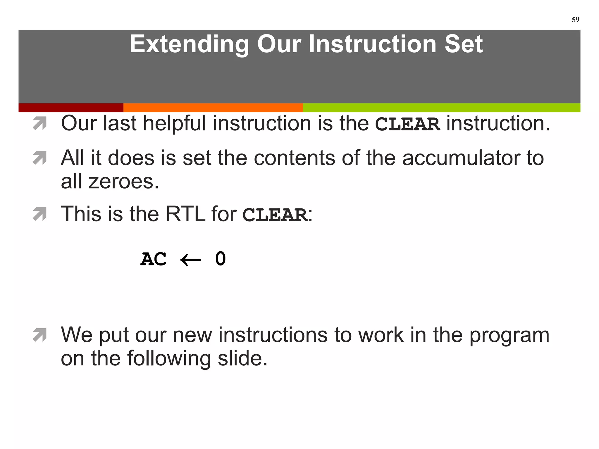Extending Our Instruction Set
 Our last helpful instruction is the CLEAR instruction.
 All it does is set the contents of the accumulator to
all zeroes.
 This is the RTL for CLEAR:
 We put our new instructions to work in the program
on the following slide.
59
AC  0
 
