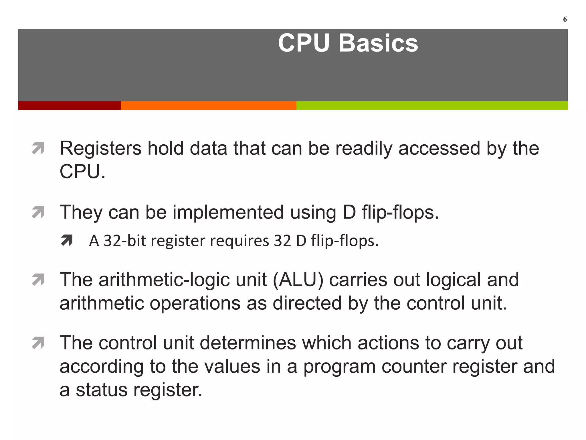 CPU Basics
 Registers hold data that can be readily accessed by the
CPU.
 They can be implemented using D flip-flops.
 A 32-bit register requires 32 D flip-flops.
 The arithmetic-logic unit (ALU) carries out logical and
arithmetic operations as directed by the control unit.
 The control unit determines which actions to carry out
according to the values in a program counter register and
a status register.
6
 