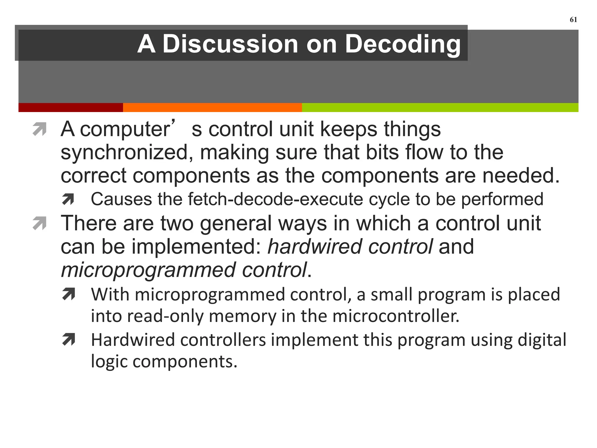 A Discussion on Decoding
 A computer’s control unit keeps things
synchronized, making sure that bits flow to the
correct components as the components are needed.
 Causes the fetch-decode-execute cycle to be performed
 There are two general ways in which a control unit
can be implemented: hardwired control and
microprogrammed control.
 With microprogrammed control, a small program is placed
into read-only memory in the microcontroller.
 Hardwired controllers implement this program using digital
logic components.
61
 