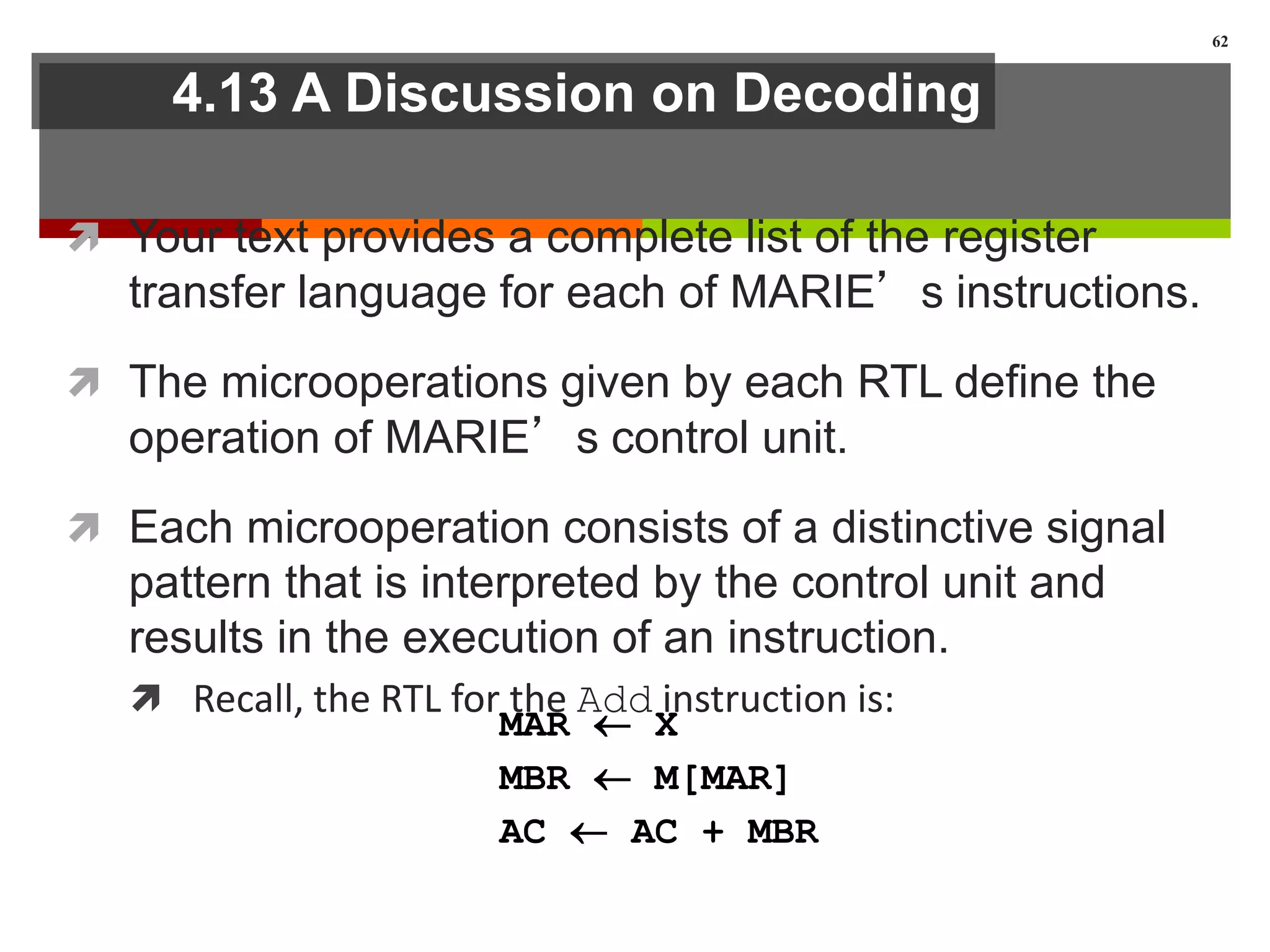 4.13 A Discussion on Decoding
 Your text provides a complete list of the register
transfer language for each of MARIE’s instructions.
 The microoperations given by each RTL define the
operation of MARIE’s control unit.
 Each microoperation consists of a distinctive signal
pattern that is interpreted by the control unit and
results in the execution of an instruction.
 Recall, the RTL for the Add instruction is:
62
MAR  X
MBR  M[MAR]
AC  AC + MBR
 