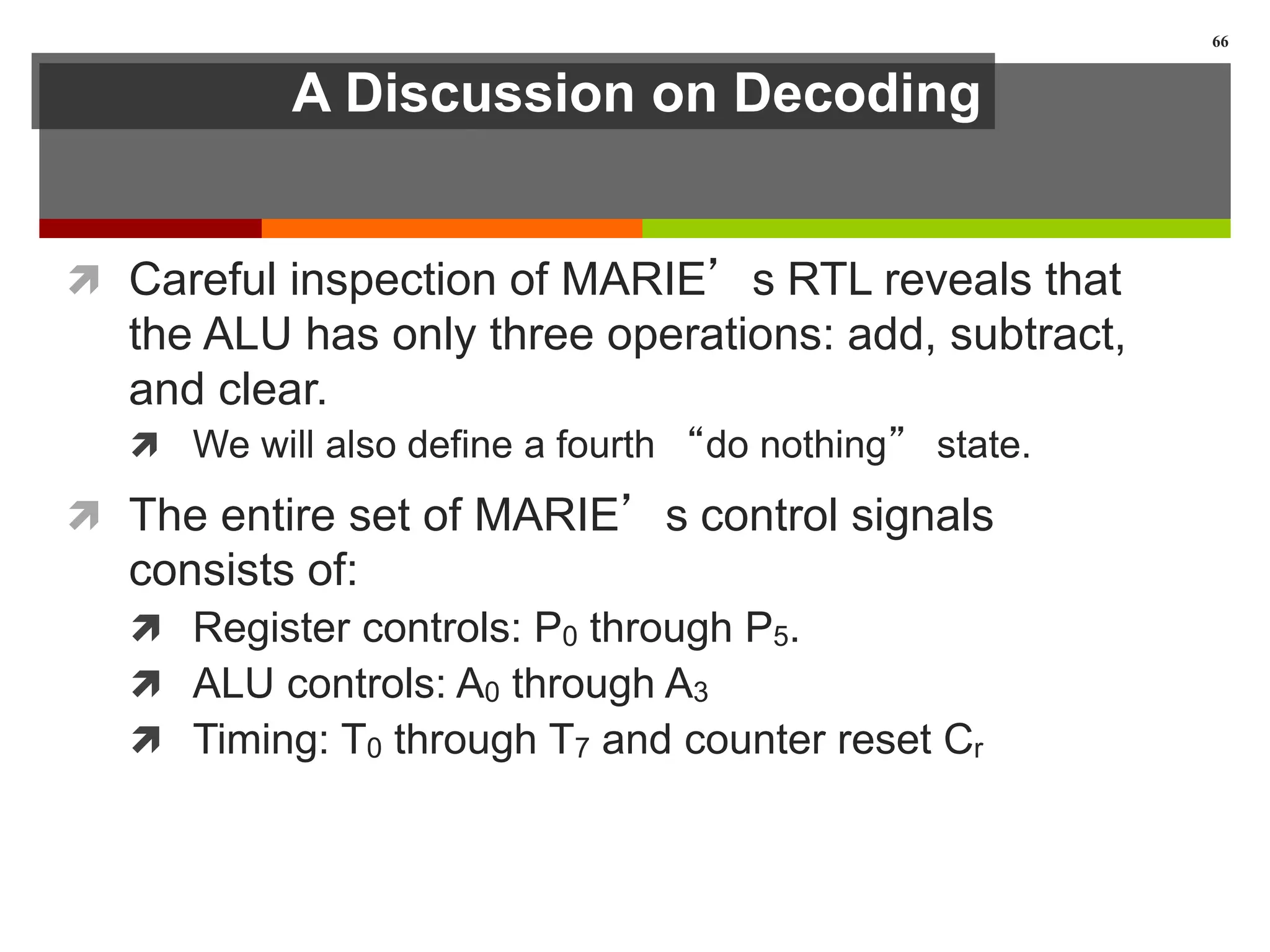 A Discussion on Decoding
 Careful inspection of MARIE’s RTL reveals that
the ALU has only three operations: add, subtract,
and clear.
 We will also define a fourth “do nothing” state.
 The entire set of MARIE’s control signals
consists of:
 Register controls: P0 through P5.
 ALU controls: A0 through A3
 Timing: T0 through T7 and counter reset Cr
66
 
