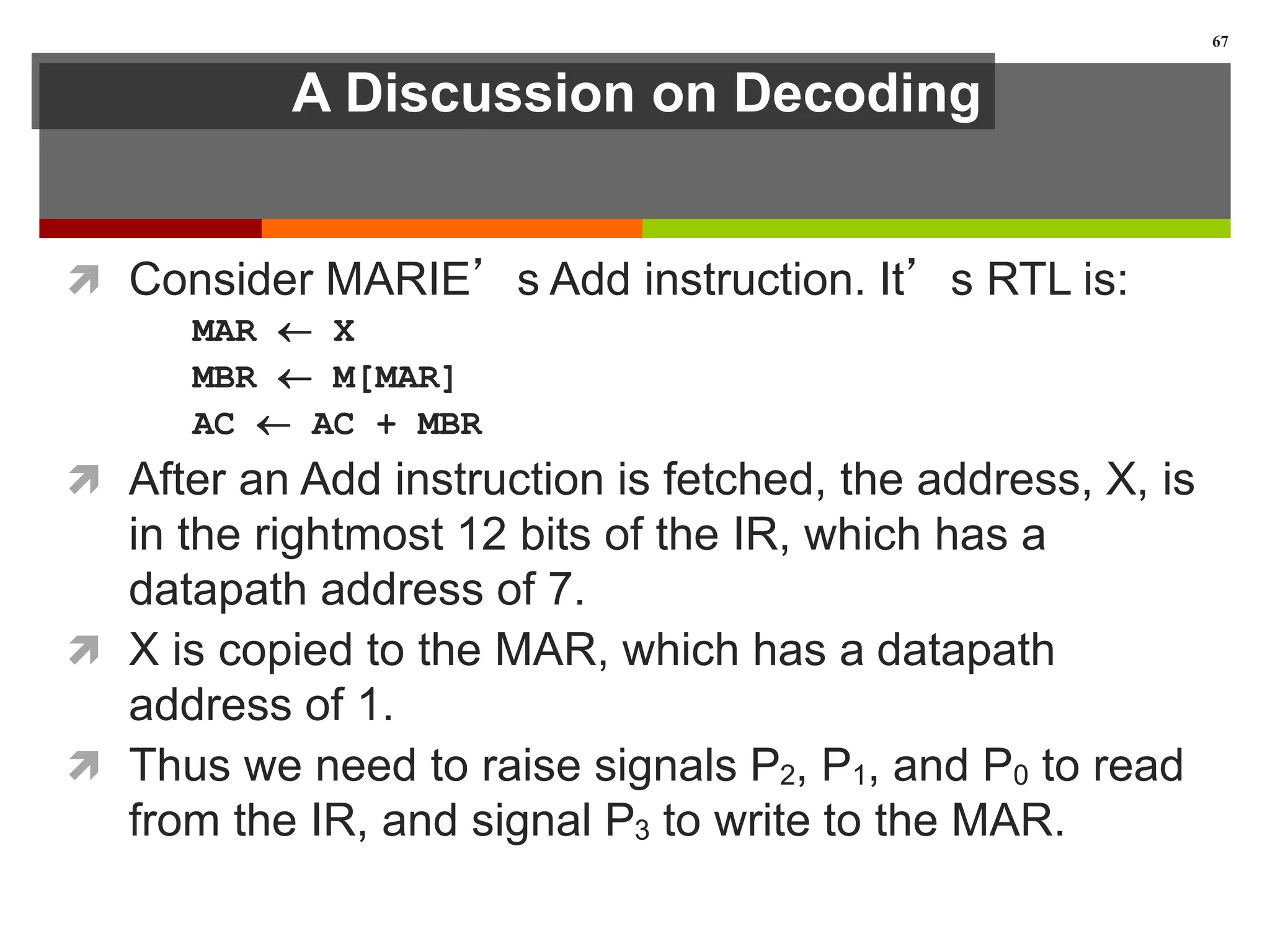 A Discussion on Decoding
 Consider MARIE’s Add instruction. It’s RTL is:
MAR  X
MBR  M[MAR]
AC  AC + MBR
 After an Add instruction is fetched, the address, X, is
in the rightmost 12 bits of the IR, which has a
datapath address of 7.
 X is copied to the MAR, which has a datapath
address of 1.
 Thus we need to raise signals P2, P1, and P0 to read
from the IR, and signal P3 to write to the MAR.
67
 