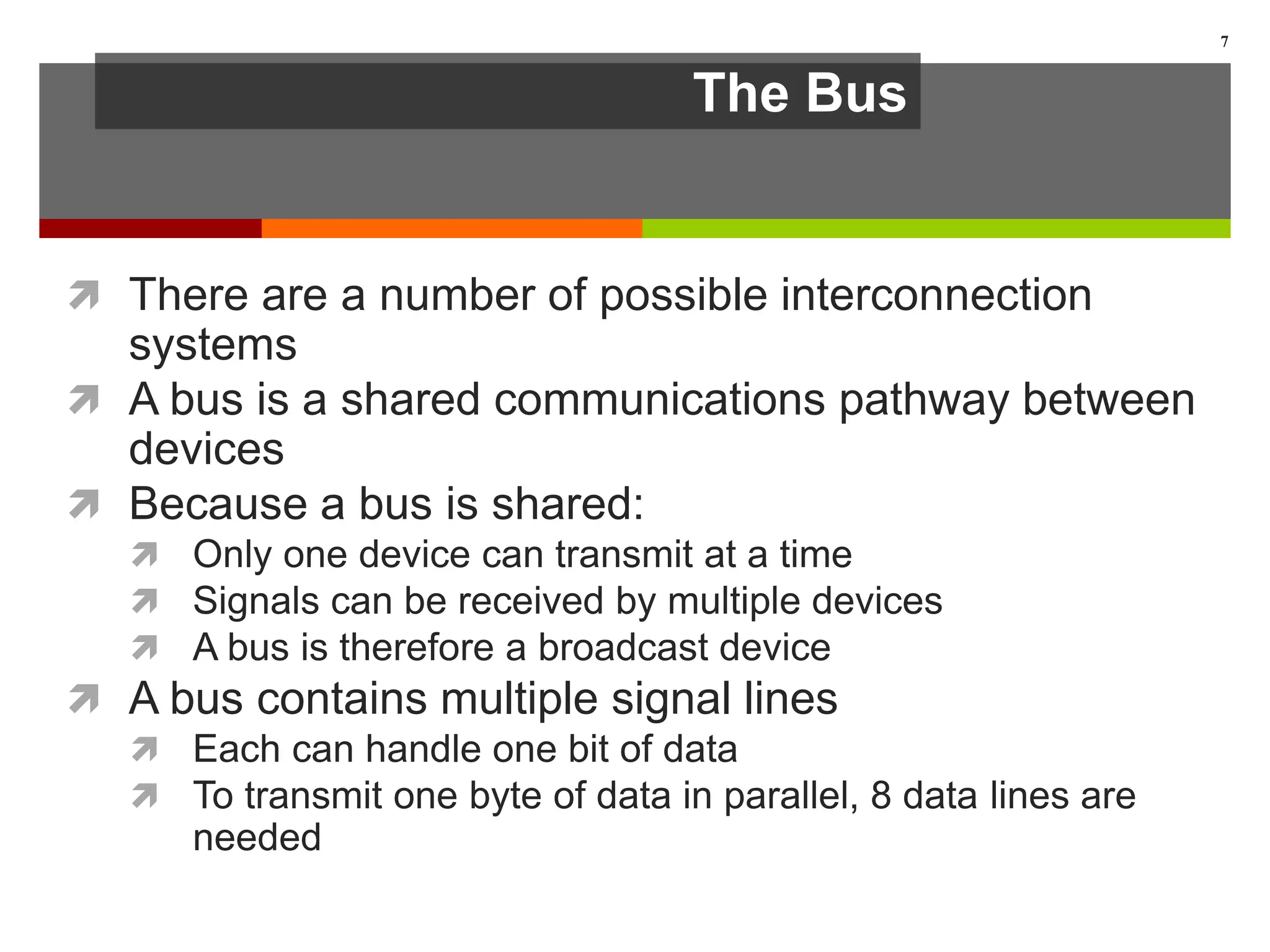 The Bus
 There are a number of possible interconnection
systems
 A bus is a shared communications pathway between
devices
 Because a bus is shared:
 Only one device can transmit at a time
 Signals can be received by multiple devices
 A bus is therefore a broadcast device
 A bus contains multiple signal lines
 Each can handle one bit of data
 To transmit one byte of data in parallel, 8 data lines are
needed
7
 