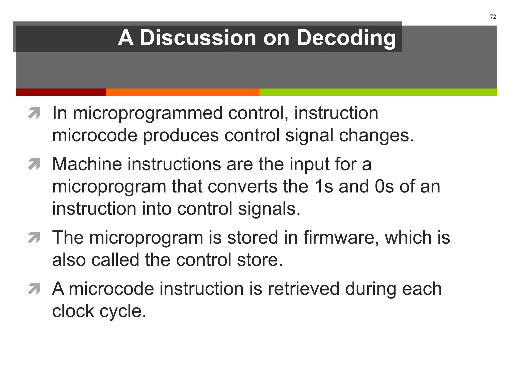 A Discussion on Decoding
 In microprogrammed control, instruction
microcode produces control signal changes.
 Machine instructions are the input for a
microprogram that converts the 1s and 0s of an
instruction into control signals.
 The microprogram is stored in firmware, which is
also called the control store.
 A microcode instruction is retrieved during each
clock cycle.
72
 