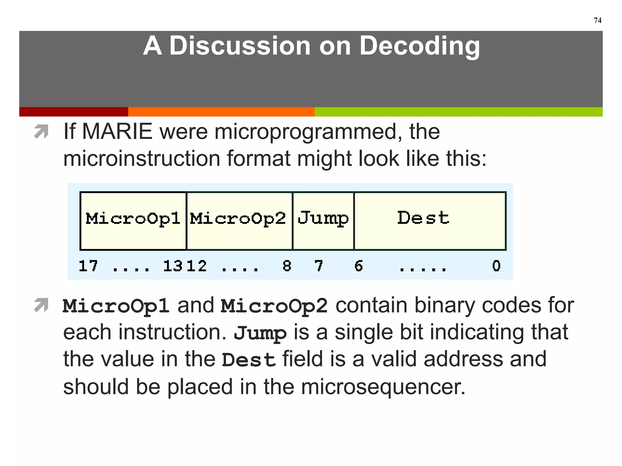 A Discussion on Decoding
 If MARIE were microprogrammed, the
microinstruction format might look like this:
 MicroOp1 and MicroOp2 contain binary codes for
each instruction. Jump is a single bit indicating that
the value in the Dest field is a valid address and
should be placed in the microsequencer.
74
 