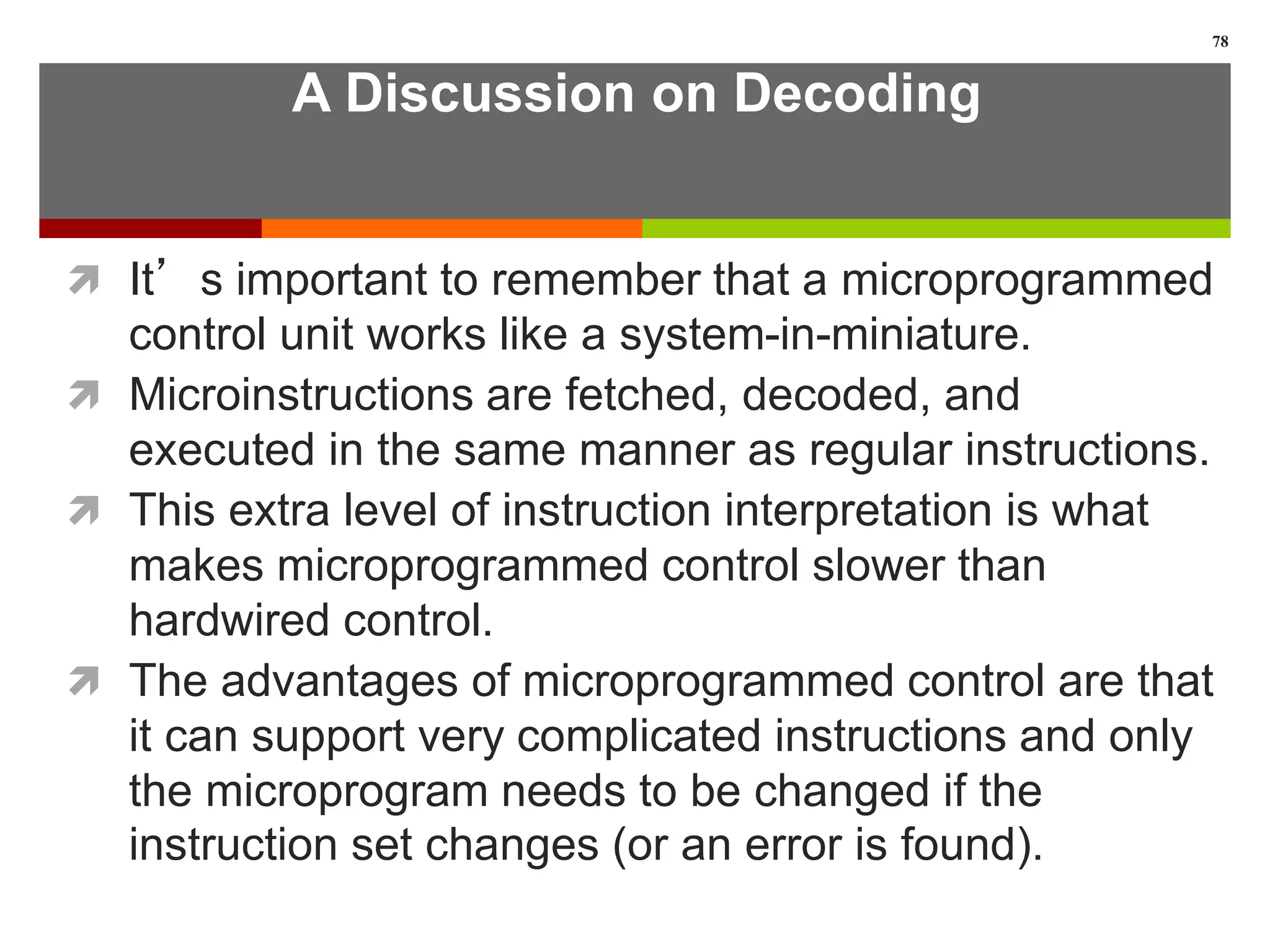 A Discussion on Decoding
 It’s important to remember that a microprogrammed
control unit works like a system-in-miniature.
 Microinstructions are fetched, decoded, and
executed in the same manner as regular instructions.
 This extra level of instruction interpretation is what
makes microprogrammed control slower than
hardwired control.
 The advantages of microprogrammed control are that
it can support very complicated instructions and only
the microprogram needs to be changed if the
instruction set changes (or an error is found).
78
 
