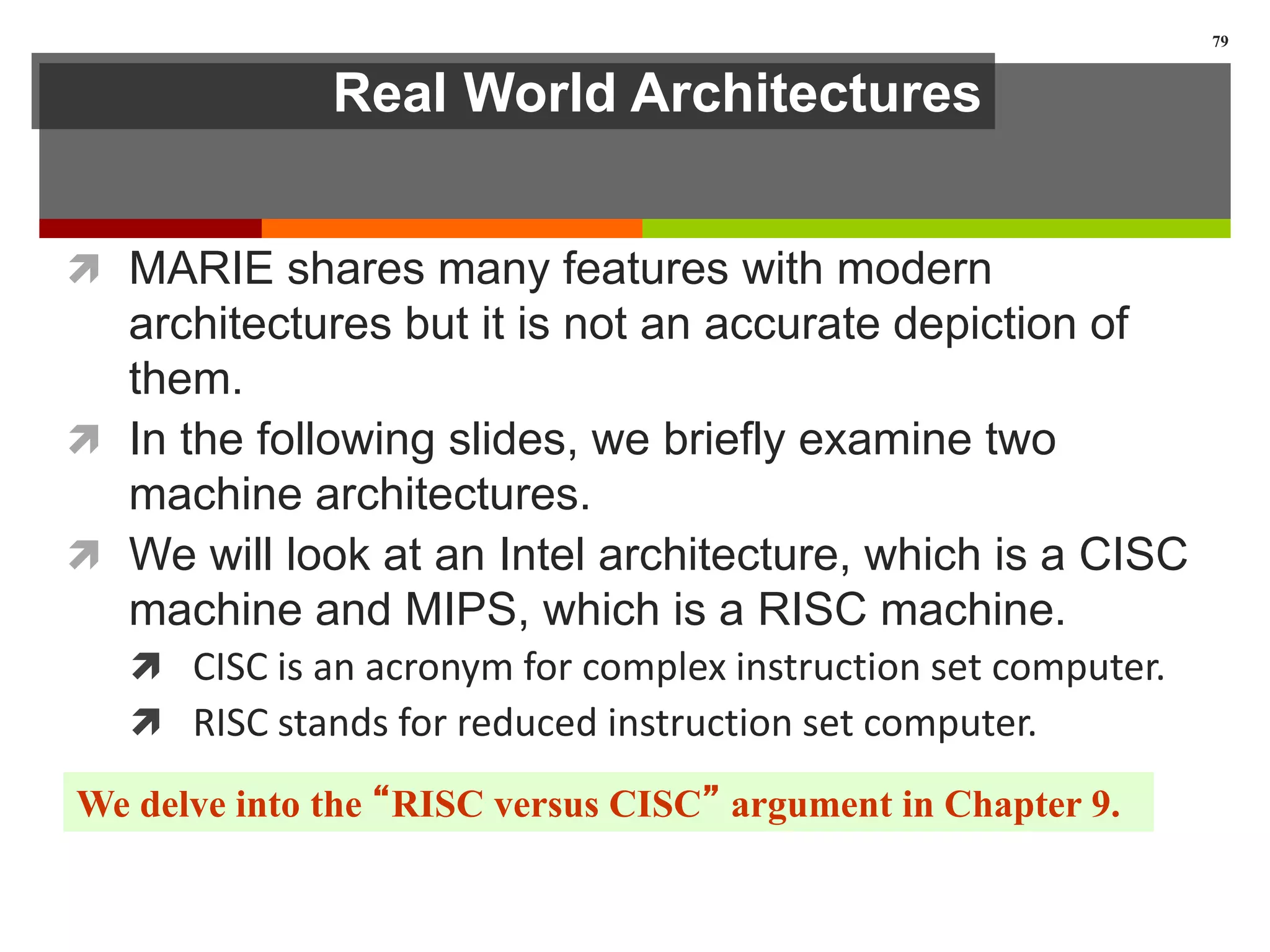 Real World Architectures
 MARIE shares many features with modern
architectures but it is not an accurate depiction of
them.
 In the following slides, we briefly examine two
machine architectures.
 We will look at an Intel architecture, which is a CISC
machine and MIPS, which is a RISC machine.
 CISC is an acronym for complex instruction set computer.
 RISC stands for reduced instruction set computer.
79
We delve into the “RISC versus CISC” argument in Chapter 9.
 