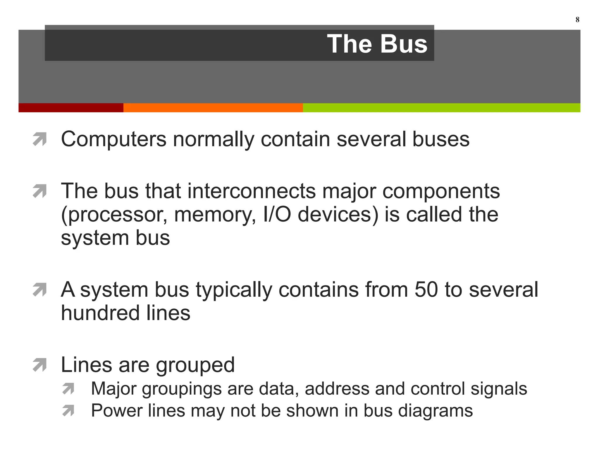The Bus
 Computers normally contain several buses
 The bus that interconnects major components
(processor, memory, I/O devices) is called the
system bus
 A system bus typically contains from 50 to several
hundred lines
 Lines are grouped
 Major groupings are data, address and control signals
 Power lines may not be shown in bus diagrams
8
 