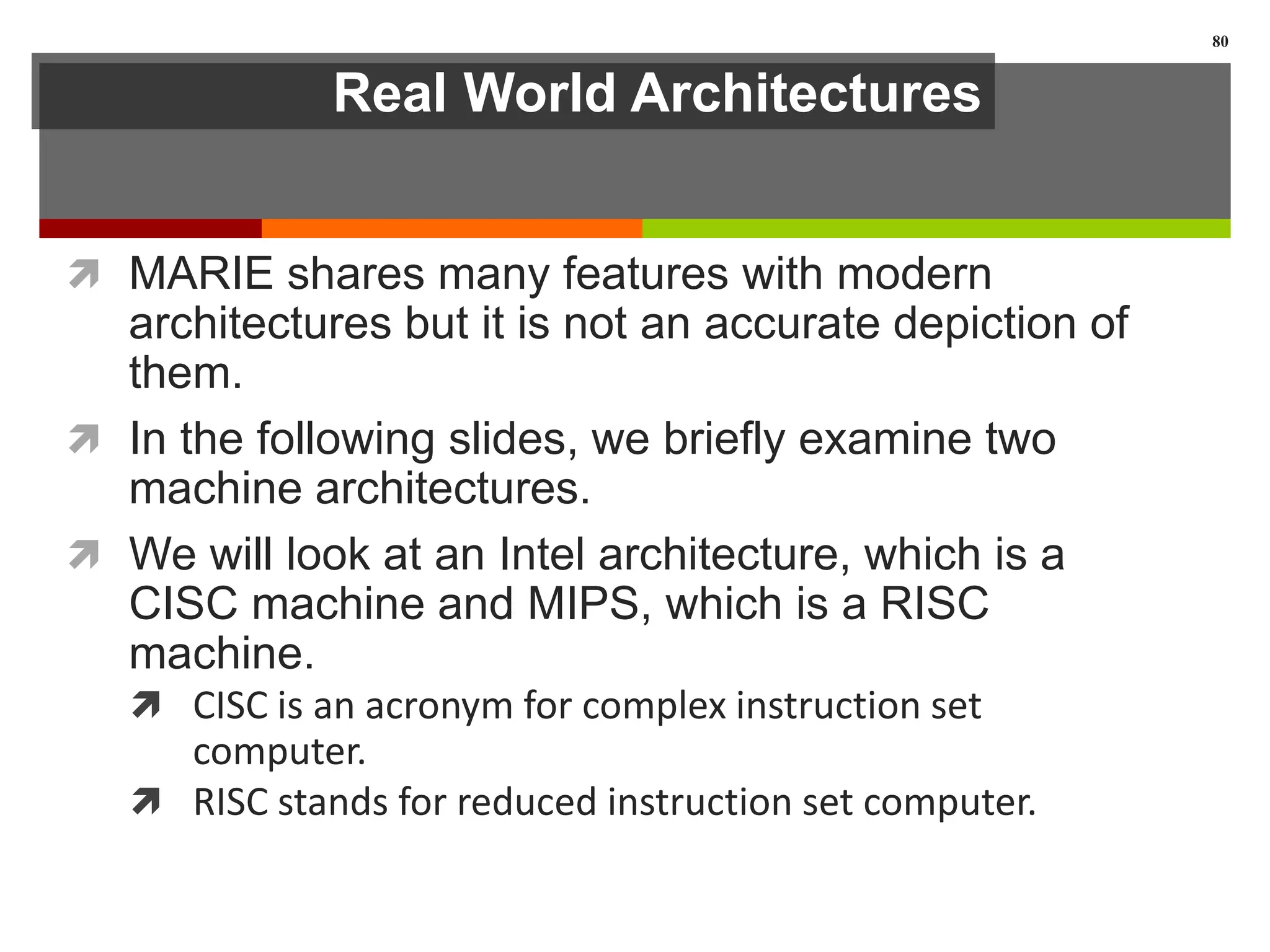 Real World Architectures
 MARIE shares many features with modern
architectures but it is not an accurate depiction of
them.
 In the following slides, we briefly examine two
machine architectures.
 We will look at an Intel architecture, which is a
CISC machine and MIPS, which is a RISC
machine.
 CISC is an acronym for complex instruction set
computer.
 RISC stands for reduced instruction set computer.
80
 