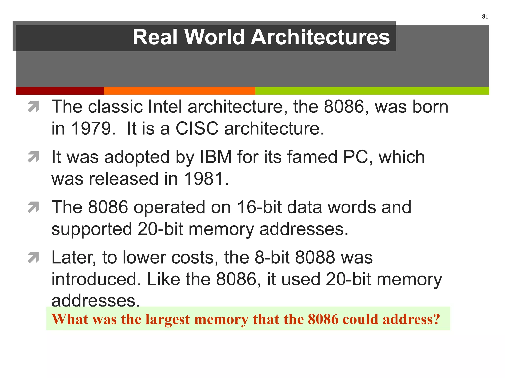 Real World Architectures
 The classic Intel architecture, the 8086, was born
in 1979. It is a CISC architecture.
 It was adopted by IBM for its famed PC, which
was released in 1981.
 The 8086 operated on 16-bit data words and
supported 20-bit memory addresses.
 Later, to lower costs, the 8-bit 8088 was
introduced. Like the 8086, it used 20-bit memory
addresses.
81
What was the largest memory that the 8086 could address?
 
