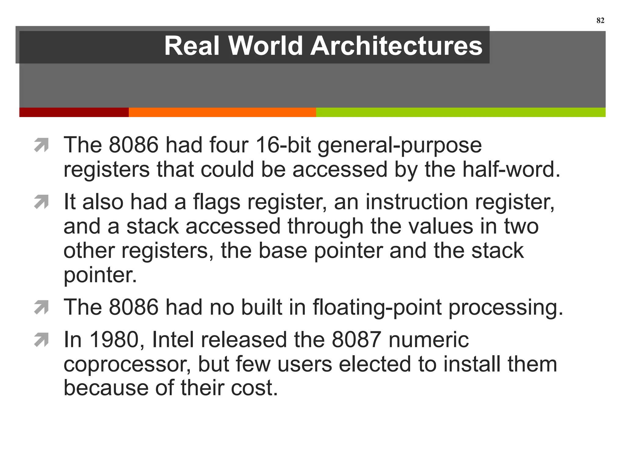 Real World Architectures
 The 8086 had four 16-bit general-purpose
registers that could be accessed by the half-word.
 It also had a flags register, an instruction register,
and a stack accessed through the values in two
other registers, the base pointer and the stack
pointer.
 The 8086 had no built in floating-point processing.
 In 1980, Intel released the 8087 numeric
coprocessor, but few users elected to install them
because of their cost.
82
 