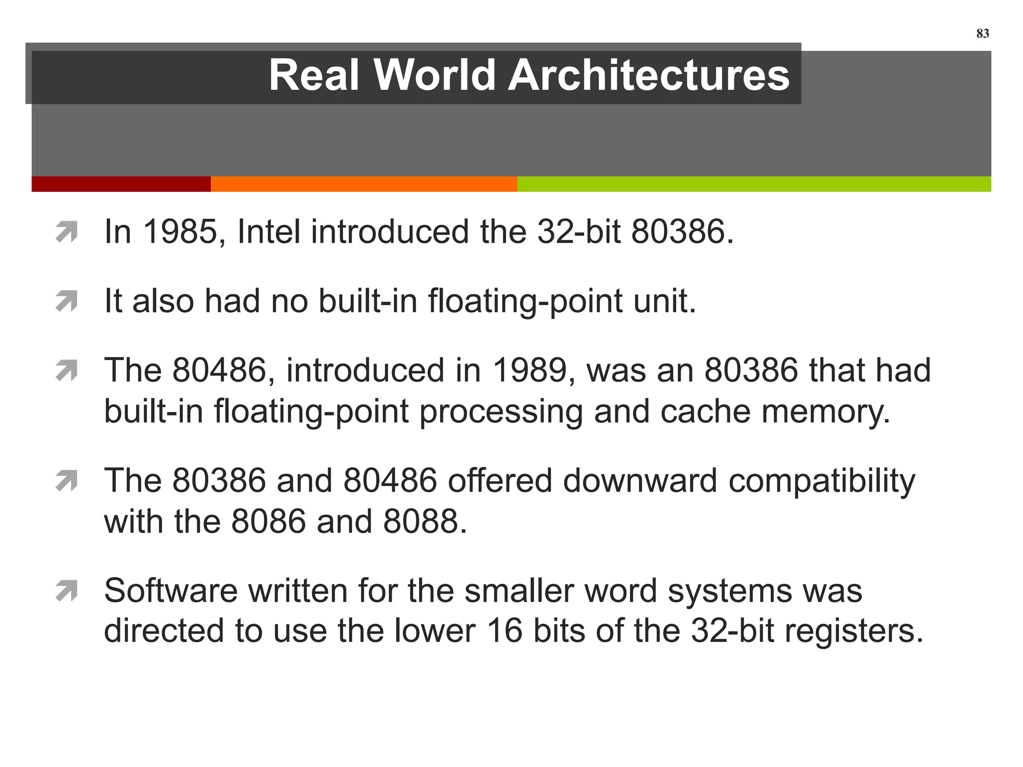 Real World Architectures
 In 1985, Intel introduced the 32-bit 80386.
 It also had no built-in floating-point unit.
 The 80486, introduced in 1989, was an 80386 that had
built-in floating-point processing and cache memory.
 The 80386 and 80486 offered downward compatibility
with the 8086 and 8088.
 Software written for the smaller word systems was
directed to use the lower 16 bits of the 32-bit registers.
83
 